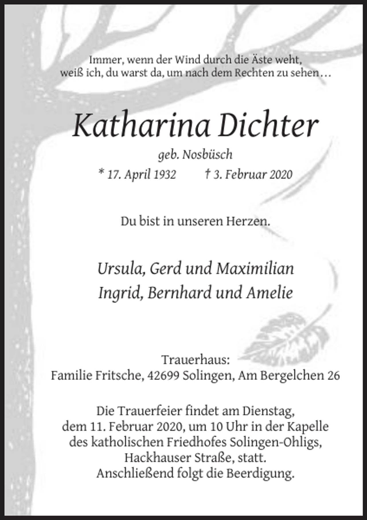 <p>Immer, wenn der Wind durch die Äste weht,<br />weiß ich, du warst da, um nach dem Rechten zu sehen . . .</p><p>Katharina Dichter<br />geb. Nosbüsch<br />* 17. April 1932<br />† 3. Februar 2020</p><p>Du bist in unseren Herzen.</p><p>Ursula, Gerd und Maximilian<br />Ingrid, Bernhard und Amelie</p><p>Trauerhaus:<br />Familie Fritsche, 42699 Solingen, Am Bergelchen 26<br />Die Trauerfeier findet am Dienstag,<br />dem 11. Februar 2020, um 10 Uhr in der Kapelle<br />des katholischen Friedhofes Solingen-Ohligs,<br />Hackhauser Straße, statt.<br />Anschließend folgt die Beerdigung.</p>