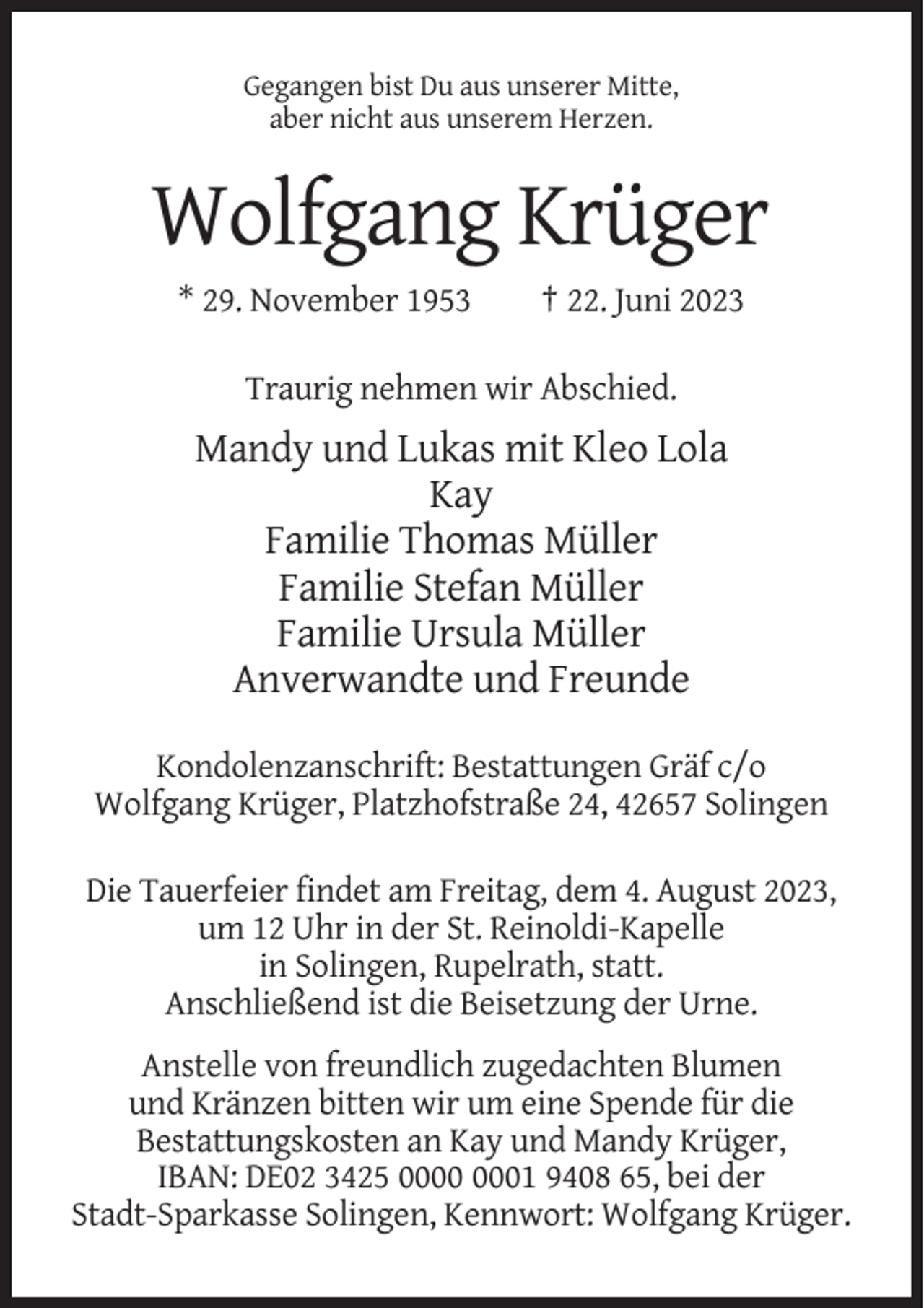 <p>Gegangen bist Du aus unserer Mitte,<br />aber nicht aus unserem Herzen.</p><p>Wolfgang Krüger<br />* 29. November 1953</p><p>† 22. Juni 2023</p><p>Traurig nehmen wir Abschied.</p><p>Mandy und Lukas mit Kleo Lola<br />Kay<br />Familie Thomas Müller<br />Familie Stefan Müller<br />Familie Ursula Müller<br />Anverwandte und Freunde<br />Kondolenzanschrift: Bestattungen Gräf c/o<br />Wolfgang Krüger, Platzhofstraße 24, 42657 Solingen<br />Die Tauerfeier findet am Freitag, dem 4. August 2023,<br />um 12 Uhr in der St. Reinoldi-Kapelle<br />in Solingen, Rupelrath, statt.<br />Anschließend ist die Beisetzung der Urne.<br />Anstelle von freundlich zugedachten Blumen<br />und Kränzen bitten wir um eine Spende für die<br />Bestattungskosten an Kay und Mandy Krüger,<br />IBAN: DE02 3425 01 9408 65, bei der<br />Stadt-Sparkasse Solingen, Kennwort: Wolfgang Krüger.</p>