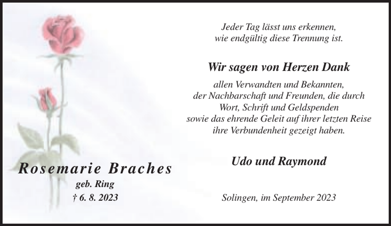 <p>Jeder Tag lässt uns erkennen,<br />wie endgültig diese Trennung ist.</p><p>Wir sagen von Herzen Dank<br />allen Verwandten und Bekannten,<br />der Nachbarschaft und Freunden, die durch<br />Wort, Schrift und Geldspenden<br />sowie das ehrende Geleit auf ihrer letzten Reise<br />ihre Verbundenheit gezeigt haben.</p><p>Ro se marie B rach es<br />geb. Ring<br />† 6. 8. 2023</p><p>Udo und Raymond<br />Solingen, im September 2023</p>