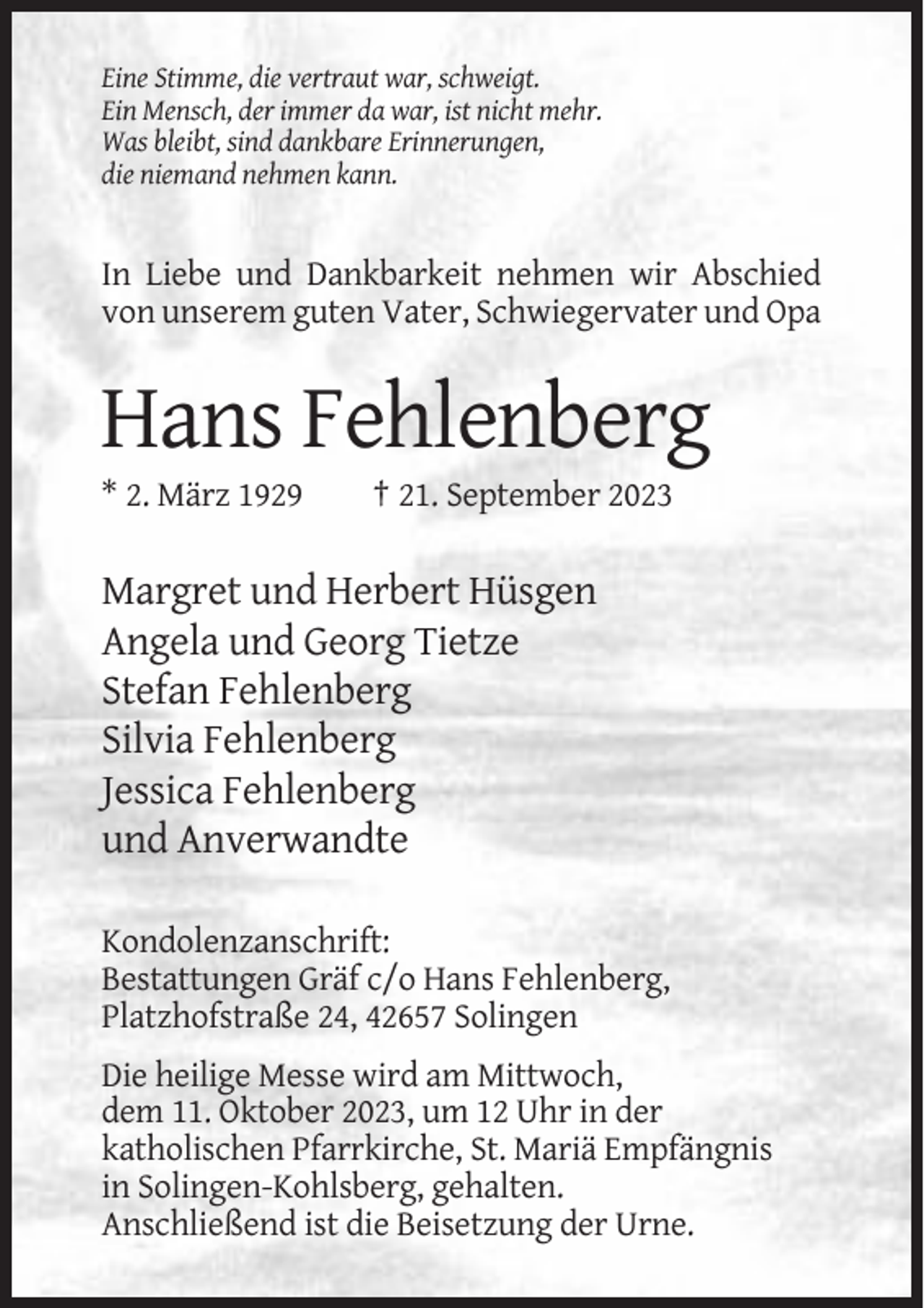 <p>Eine Stimme, die vertraut war, schweigt.<br />Ein Mensch, der immer da war, ist nicht mehr.<br />Was bleibt, sind dankbare Erinnerungen,<br />die niemand nehmen kann.</p><p>In Liebe und Dankbarkeit nehmen wir Abschied<br />von unserem guten Vater, Schwiegervater und Opa</p><p>Hans Fehlenberg<br />* 2. März 1929</p><p>† 21. September 2023</p><p>Margret und Herbert Hüsgen<br />Angela und Georg Tietze<br />Stefan Fehlenberg<br />Silvia Fehlenberg<br />Jessica Fehlenberg<br />und Anverwandte<br />Kondolenzanschrift:<br />Bestattungen Gräf c/o Hans Fehlenberg,<br />Platzhofstraße 24, 42657 Solingen<br />Die heilige Messe wird am Mittwoch,<br />dem 11. Oktober 2023, um 12 Uhr in der<br />katholischen Pfarrkirche, St. Mariä Empfängnis<br />in Solingen-Kohlsberg, gehalten.<br />Anschließend ist die Beisetzung der Urne.</p>