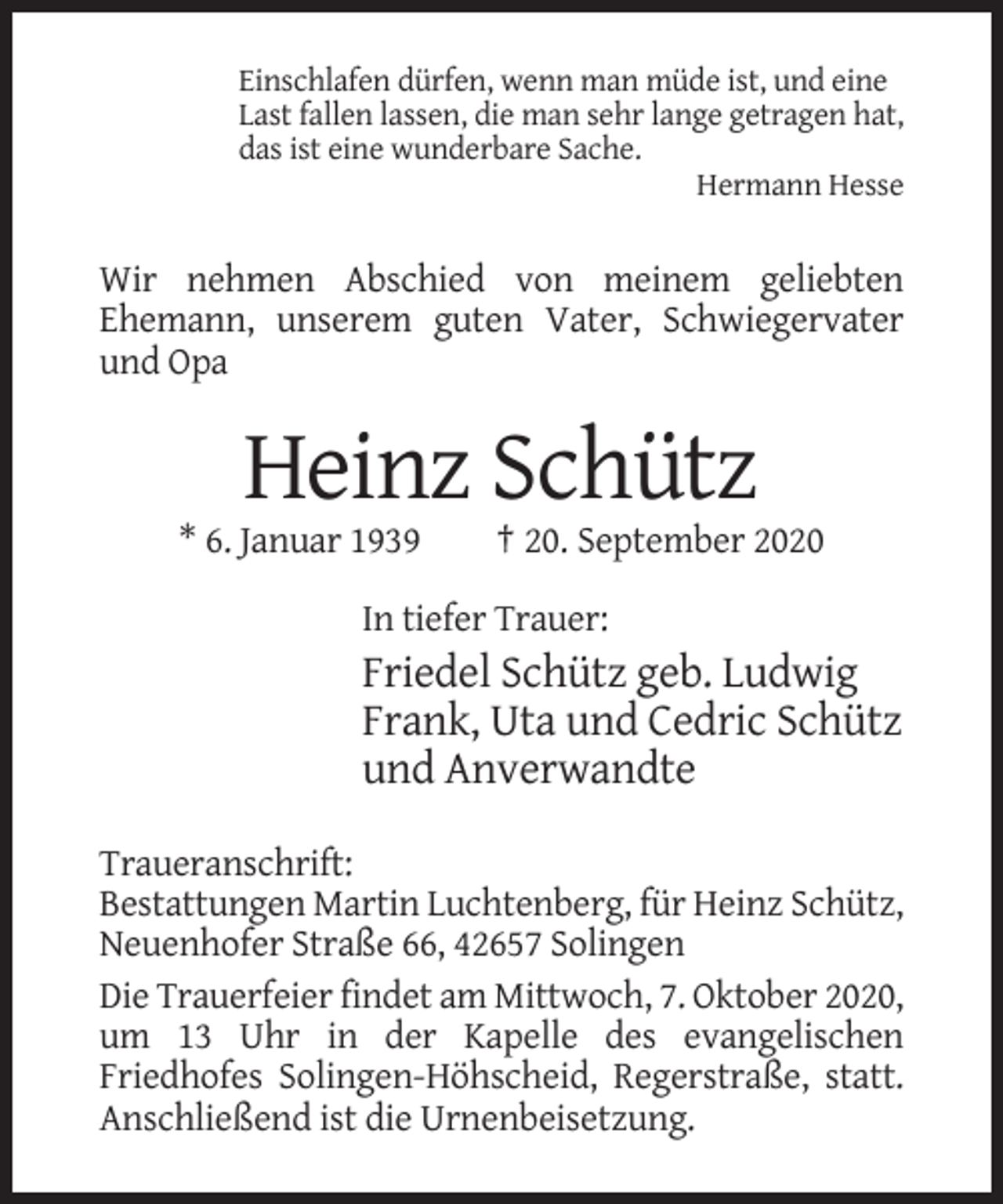 <p>Einschlafen dürfen, wenn man müde ist, und eine<br />Last fallen lassen, die man sehr lange getragen hat,<br />das ist eine wunderbare Sache.<br />Hermann Hesse</p><p>Wir nehmen Abschied von meinem geliebten<br />Ehemann, unserem guten Vater, Schwiegervater<br />und Opa</p><p>Heinz Schütz<br />* 6. Januar 1939</p><p>† 20. September 2020</p><p>In tiefer Trauer:</p><p>Friedel Schütz geb. Ludwig<br />Frank, Uta und Cedric Schütz<br />und Anverwandte<br />Traueranschrift:<br />Bestattungen Martin Luchtenberg, für Heinz Schütz,<br />Neuenhofer Straße 66, 42657 Solingen<br />Die Trauerfeier findet am Mittwoch, 7. Oktober 2020,<br />um 13 Uhr in der Kapelle des evangelischen<br />Friedhofes Solingen-Höhscheid, Regerstraße, statt.<br />Anschließend ist die Urnenbeisetzung.</p>