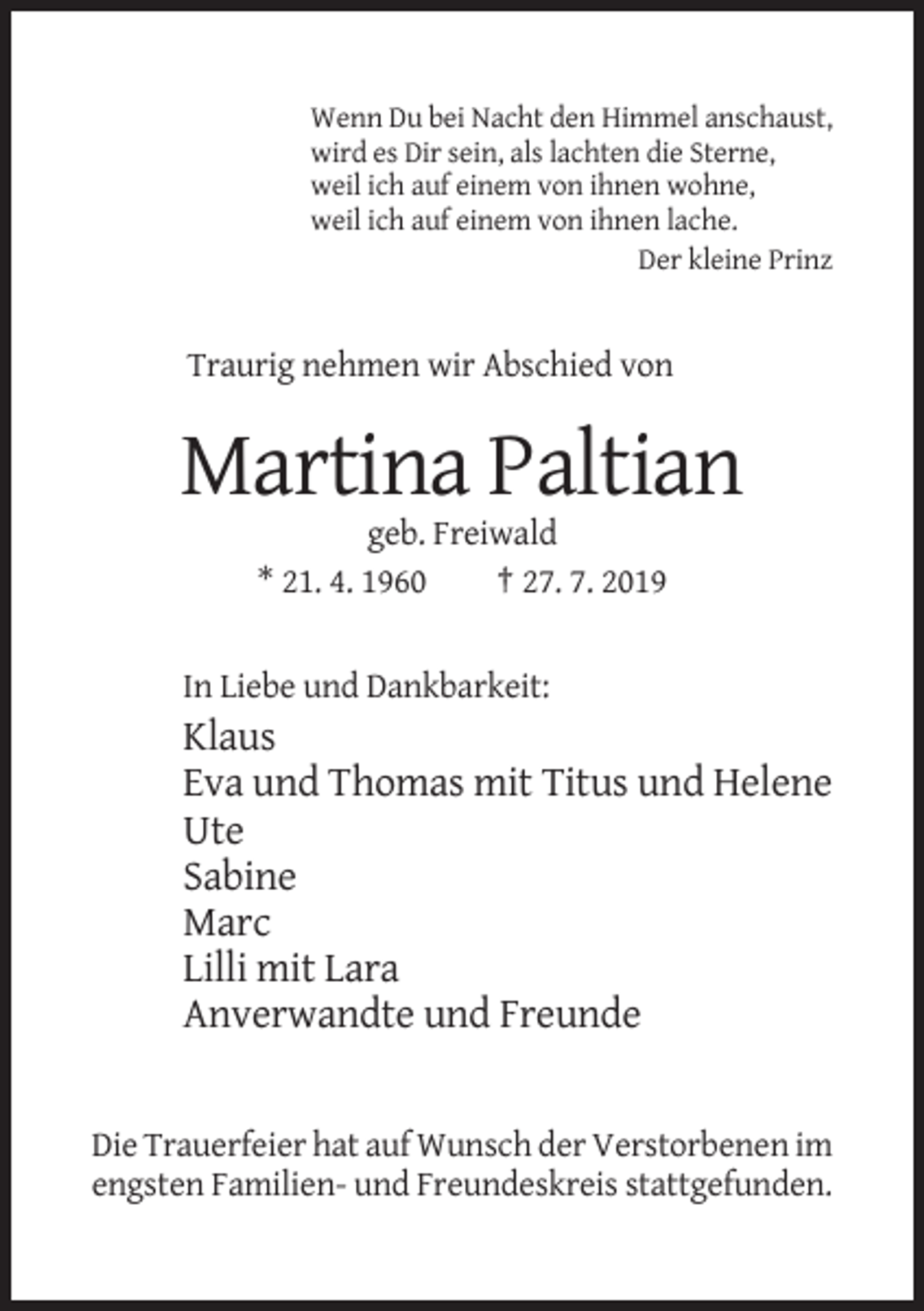 <p>Wenn Du bei Nacht den Himmel anschaust,<br />wird es Dir sein, als lachten die Sterne,<br />weil ich auf einem von ihnen wohne,<br />weil ich auf einem von ihnen lache.<br />Der kleine Prinz</p><p>Traurig nehmen wir Abschied von</p><p>Martina Paltian<br />geb. Freiwald<br />* 21. 4. 1960<br />† 27. 7. 2019</p><p>In Liebe und Dankbarkeit:</p><p>Klaus<br />Eva und Thomas mit Titus und Helene<br />Ute<br />Sabine<br />Marc<br />Lilli mit Lara<br />Anverwandte und Freunde</p><p>Die Trauerfeier hat auf Wunsch der Verstorbenen im<br />engsten Familien- und Freundeskreis stattgefunden.</p>
