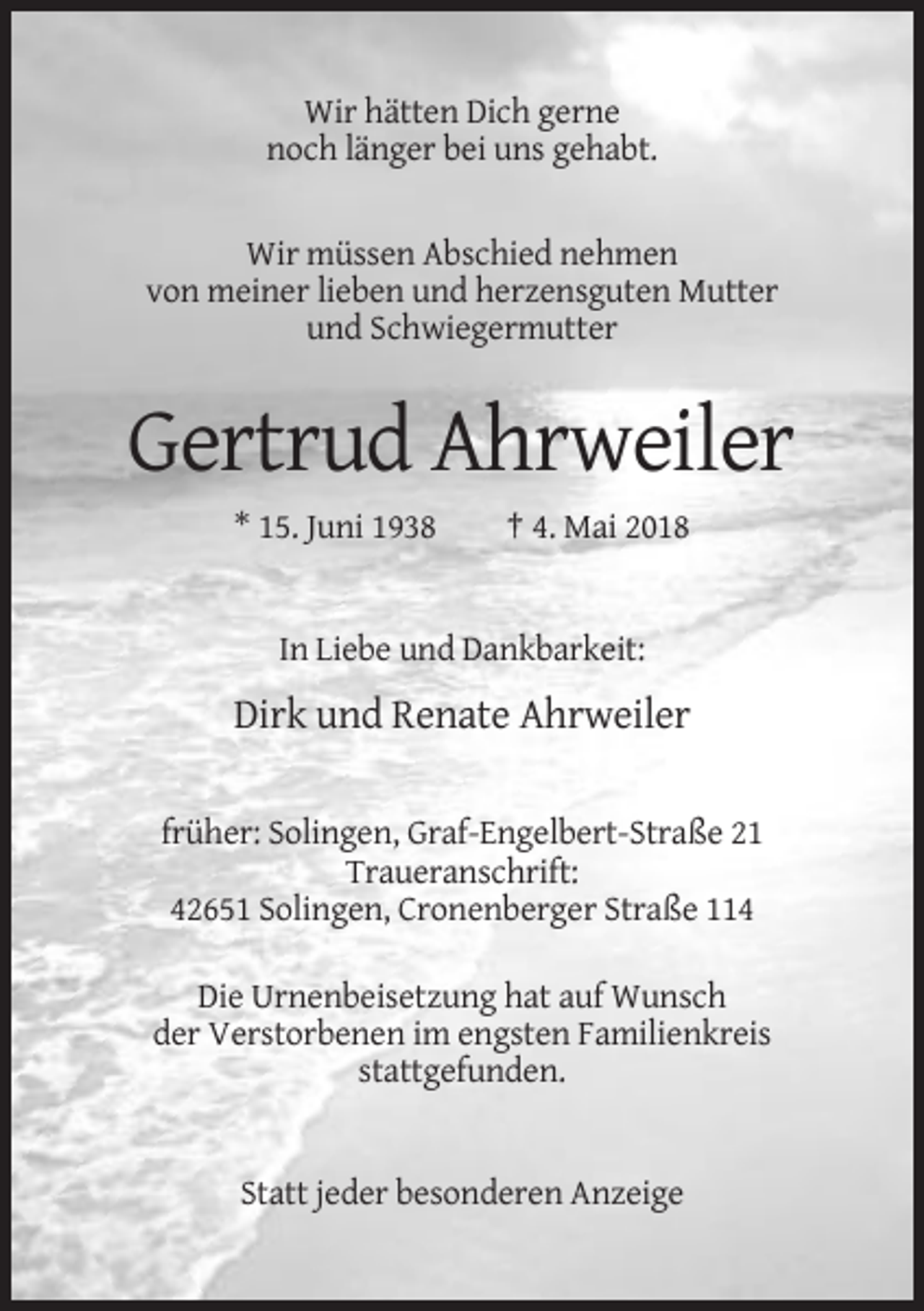 <p>Wir hätten Dich gerne<br />noch länger bei uns gehabt.</p><p>Wir müssen Abschied nehmen<br />von meiner lieben und herzensguten Mutter<br />und Schwiegermutter</p><p>Gertrud Ahrweiler<br />* 15. Juni 1938</p><p>† 4. Mai 2018</p><p>In Liebe und Dankbarkeit:</p><p>Dirk und Renate Ahrweiler<br />früher: Solingen, Graf-Engelbert-Straße 21<br />Traueranschrift:<br />42651 Solingen, Cronenberger Straße 114<br />Die Urnenbeisetzung hat auf Wunsch<br />der Verstorbenen im engsten Familienkreis<br />stattgefunden.</p><p>Statt jeder besonderen Anzeige</p>