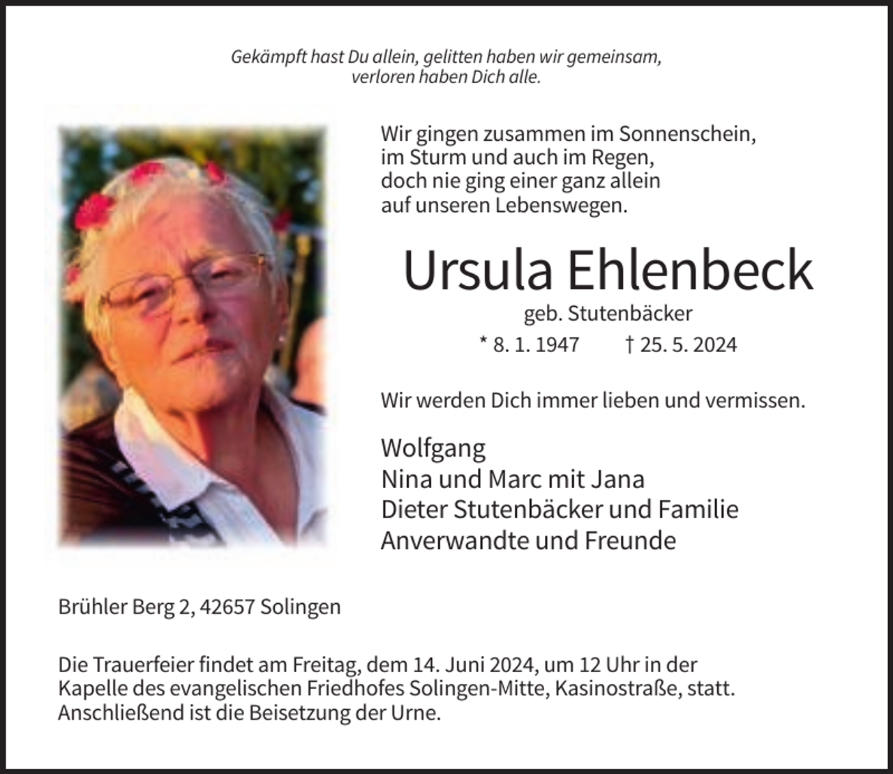 <p>Gekämpft hast Du allein, gelitten haben wir gemeinsam,<br />verloren haben Dich alle.</p><p>Wir gingen zusammen im Sonnenschein,<br />im Sturm und auch im Regen,<br />doch nie ging einer ganz allein<br />auf unseren Lebenswegen.</p><p>Ursula Ehlenbeck<br />geb. Stutenbäcker<br />* 8. 1. 1947<br />† 25. 5. 2024<br />Wir werden Dich immer lieben und vermissen.</p><p>Wolfgang<br />Nina und Marc mit Jana<br />Dieter Stutenbäcker und Familie<br />Anverwandte und Freunde<br />Brühler Berg 2, 42657 Solingen<br />Die Trauerfeier findet am Freitag, dem 14. Juni 2024, um 12 Uhr in der<br />Kapelle des evangelischen Friedhofes Solingen-Mitte, Kasinostraße, statt.<br />Anschließend ist die Beisetzung der Urne.</p>