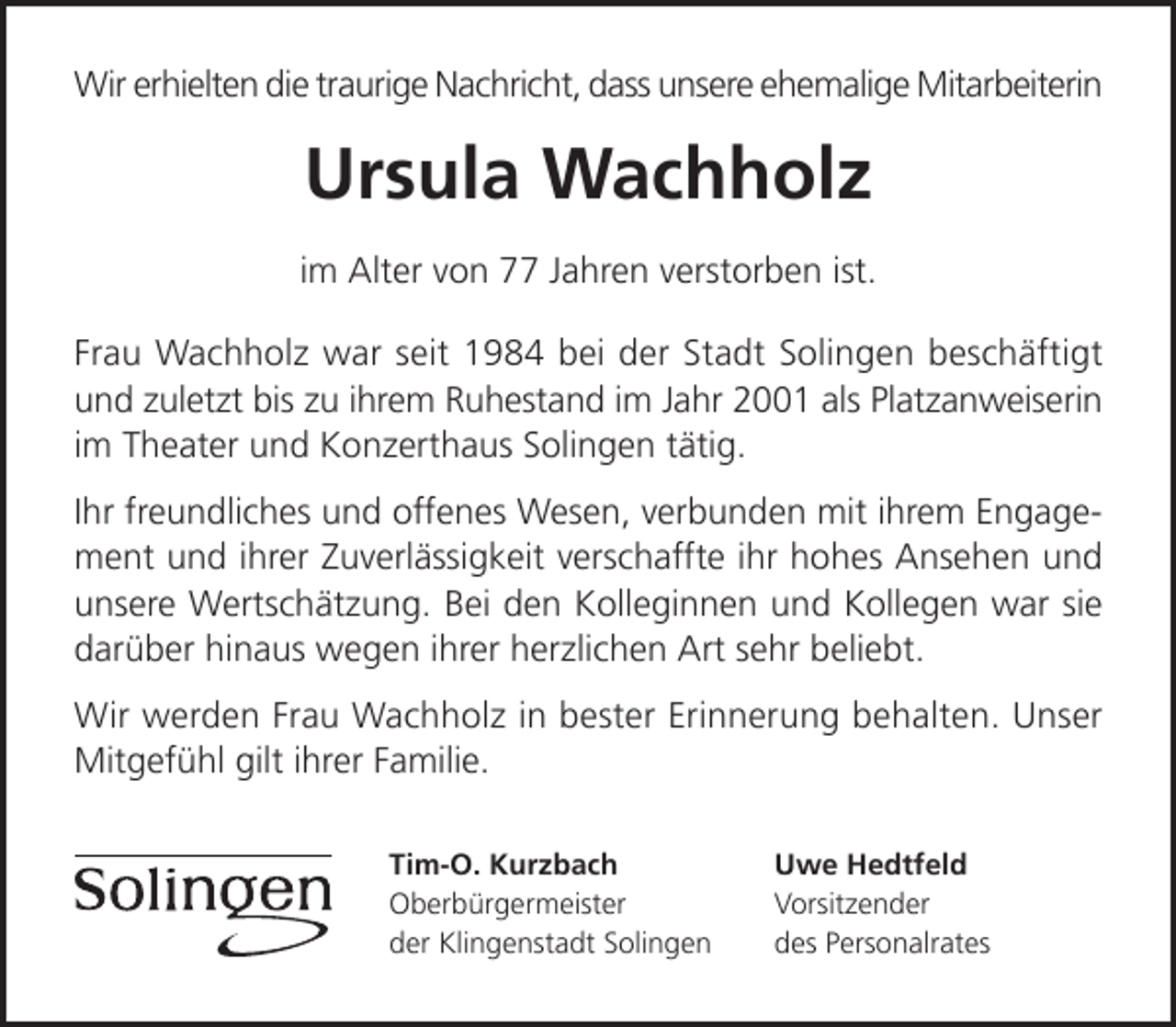 <p>Wir erhielten die traurige Nachricht, dass unsere ehemalige Mitarbeiterin</p><p>Ursula Wachholz<br />im Alter von 77 Jahren verstorben ist.<br />Frau Wachholz war seit 1984 bei der Stadt Solingen beschäftigt<br />und zuletzt bis zu ihrem Ruhestand im Jahr 2001 als Platzanweiserin<br />im Theater und Konzerthaus Solingen tätig.<br />Ihr freundliches und offenes Wesen, verbunden mit ihrem Engagement und ihrer Zuverlässigkeit verschaffte ihr hohes Ansehen und<br />unsere Wertschätzung. Bei den Kolleginnen und Kollegen war sie<br />darüber hinaus wegen ihrer herzlichen Art sehr beliebt.<br />Wir werden Frau Wachholz in bester Erinnerung behalten. Unser<br />Mitgefühl gilt ihrer Familie.<br />Tim-O. Kurzbach<br />Oberbürgermeister<br />der Klingenstadt Solingen</p><p>Uwe Hedtfeld<br />Vorsitzender<br />des Personalrates</p>