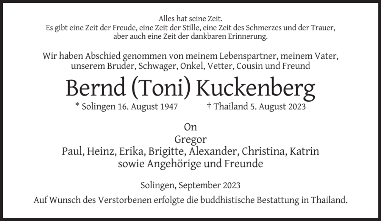 <p>Alles hat seine Zeit.<br />Es gibt eine Zeit der Freude, eine Zeit der Stille, eine Zeit des Schmerzes und der Trauer,<br />aber auch eine Zeit der dankbaren Erinnerung.</p><p>Wir haben Abschied genommen von meinem Lebenspartner, meinem Vater,<br />unserem Bruder, Schwager, Onkel, Vetter, Cousin und Freund</p><p>Bernd (Toni) Kuckenberg<br />* Solingen 16. August 1947</p><p>† Thailand 5. August 2023</p><p>On<br />Gregor<br />Paul, Heinz, Erika, Brigitte, Alexander, Christina, Katrin<br />sowie Angehörige und Freunde<br />Solingen, September 2023<br />Auf Wunsch des Verstorbenen erfolgte die buddhistische Bestattung in Thailand.</p>