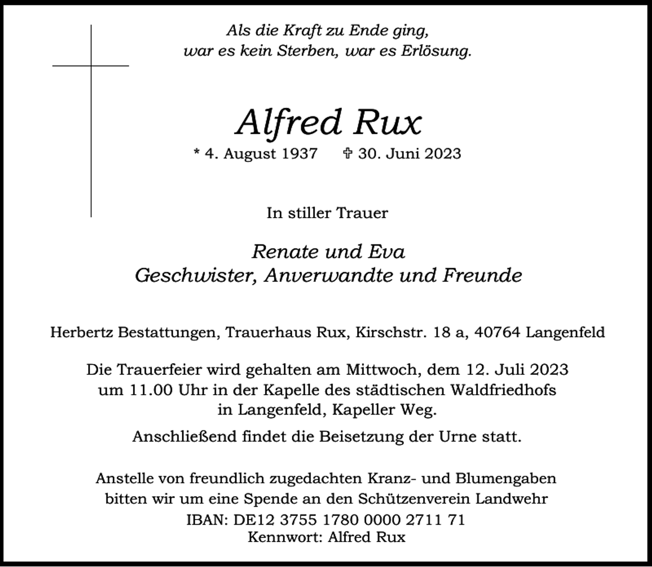 <p>Als die Kraft zu Ende ging,<br />war es kein Sterben, war es Erlösung.</p><p>Alfred Rux</p><p>* 4. August 1937</p><p> 30. Juni 2023</p><p>In stiller Trauer</p><p>Renate und Eva<br />Geschwister, Anverwandte und Freunde<br />Herbertz Bestattungen, Trauerhaus Rux, Kirschstr. 18 a, 40764 Langenfeld</p><p>Die Trauerfeier wird gehalten am Mittwoch, dem 12. Juli 2023<br />um 11.00 Uhr in der Kapelle des städtischen Waldfriedhofs<br />in Langenfeld, Kapeller Weg.<br />Anschließend findet die Beisetzung der Urne statt.<br />Anstelle von freundlich zugedachten Kranz- und Blumengaben<br />bitten wir um eine Spende an den Schützenverein Landwehr<br />IBAN: DE12 3755 178000 2711 71<br />Kennwort: Alfred Rux</p>