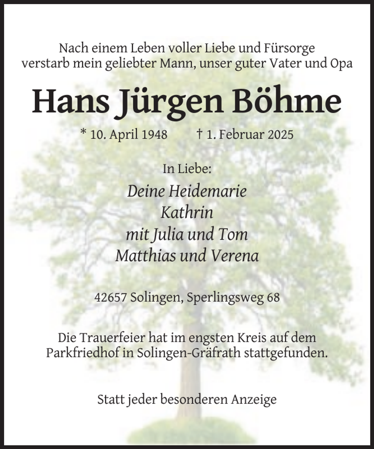 <p>Nach einem Leben voller Liebe und Fürsorge<br />verstarb mein geliebter Mann, unser guter Vater und Opa</p><p>Hans Jürgen Böhme<br />* 10. April 1948</p><p>† 1. Februar 2025</p><p>In Liebe:</p><p>Deine Heidemarie<br />Kathrin<br />mit Julia und Tom<br />Matthias und Verena<br />42657 Solingen, Sperlingsweg 68<br />Die Trauerfeier hat im engsten Kreis auf dem<br />Parkfriedhof in Solingen-Gräfrath stattgefunden.</p><p>Statt jeder besonderen Anzeige</p>