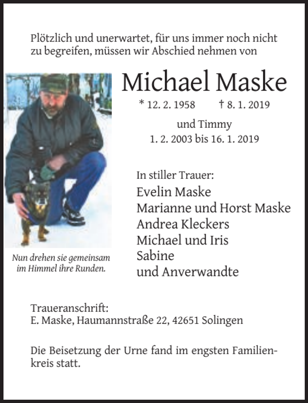 <p>Plötzlich und unerwartet, für uns immer noch nicht<br />zu begreifen, müssen wir Abschied nehmen von</p><p>Michael Maske<br />* 12. 2. 1958</p><p>† 8. 1. 2019</p><p>und Timmy<br />1. 2. 2003 bis 16. 1. 2019</p><p>In stiller Trauer:</p><p>Nun drehen sie gemeinsam<br />im Himmel ihre Runden.</p><p>Evelin Maske<br />Marianne und Horst Maske<br />Andrea Kleckers<br />Michael und Iris<br />Sabine<br />und Anverwandte</p><p>Traueranschrift:<br />E. Maske, Haumannstraße 22, 42651 Solingen<br />Die Beisetzung der Urne fand im engsten Familienkreis statt.</p>