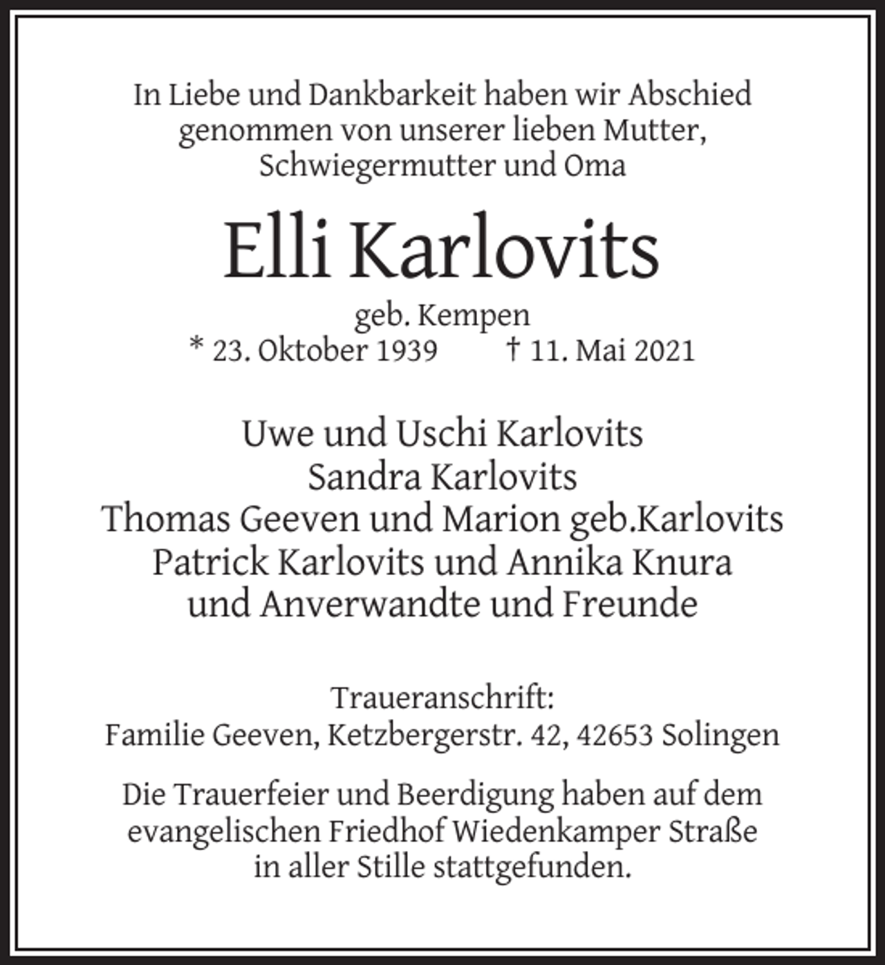 <p>In Liebe und Dankbarkeit haben wir Abschied<br />genommen von unserer lieben Mutter,<br />Schwiegermutter und Oma</p><p>Elli Karlovits<br />geb. Kempen<br />* 23. Oktober 1939<br />† 11. Mai 2021</p><p>Uwe und Uschi Karlovits<br />Sandra Karlovits<br />Thomas Geeven und Marion geb.Karlovits<br />Patrick Karlovits und Annika Knura<br />und Anverwandte und Freunde<br />Traueranschrift:<br />Familie Geeven, Ketzbergerstr. 42, 42653 Solingen<br />Die Trauerfeier und Beerdigung haben auf dem<br />evangelischen Friedhof Wiedenkamper Straße<br />in aller Stille stattgefunden.</p>