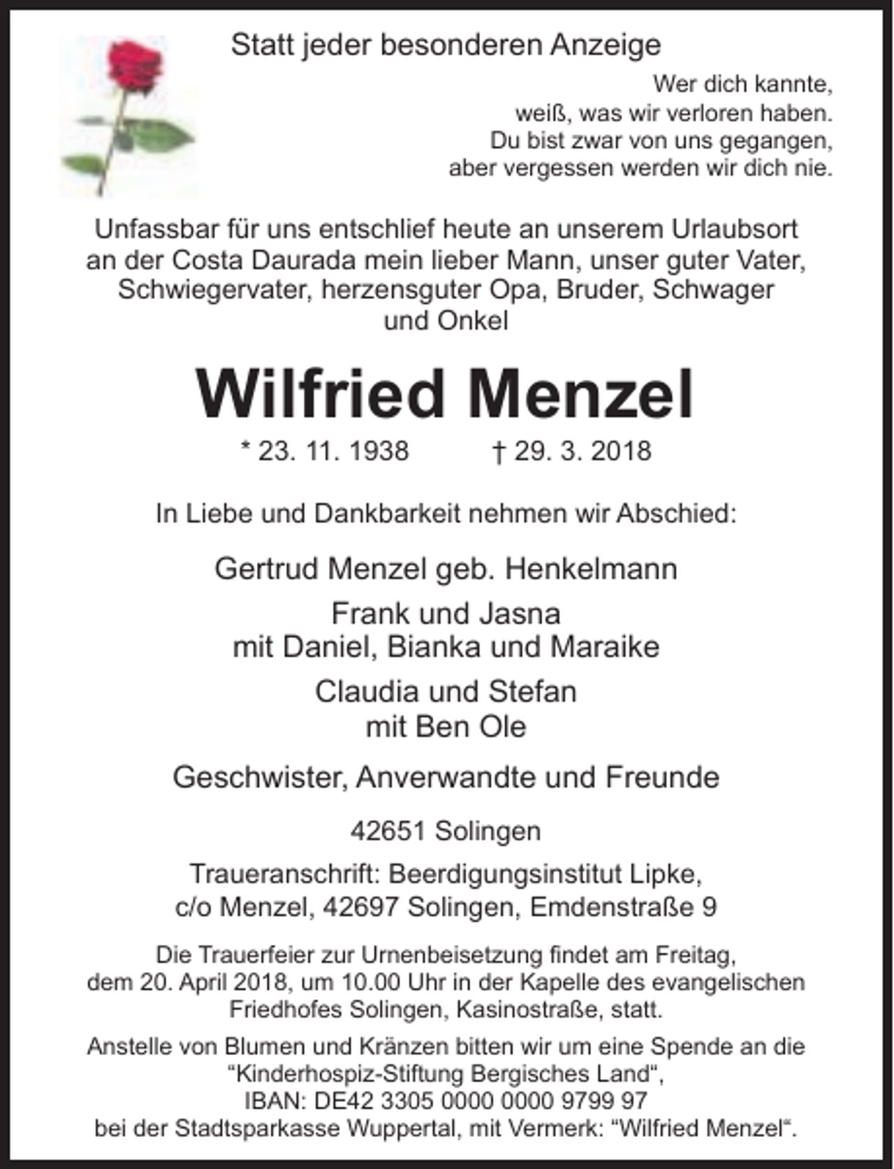 <p>Statt jeder besonderen Anzeige<br />Wer dich kannte,<br />weiß, was wir verloren haben.<br />Du bist zwar von uns gegangen,<br />aber vergessen werden wir dich nie.</p><p>Unfassbar für uns entschlief heute an unserem Urlaubsort<br />an der Costa Daurada mein lieber Mann, unser guter Vater,<br />Schwiegervater, herzensguter Opa, Bruder, Schwager<br />und Onkel</p><p>Wilfried Menzel<br />* 23. 11. 1938</p><p>† 29. 3. 2018</p><p>In Liebe und Dankbarkeit nehmen wir Abschied:</p><p>Gertrud Menzel geb. Henkelmann<br />Frank und Jasna<br />mit Daniel, Bianka und Maraike<br />Claudia und Stefan<br />mit Ben Ole<br />Geschwister, Anverwandte und Freunde<br />42651 Solingen<br />Traueranschrift: Beerdigungsinstitut Lipke,<br />c/o Menzel, 42697 Solingen, Emdenstraße 9<br />Die Trauerfeier zur Urnenbeisetzung ndet am Freitag,<br />dem 20. April 2018, um 10.00 Uhr in der Kapelle des evangelischen<br />Friedhofes Solingen, Kasinostraße, statt.<br />Anstelle von Blumen und Kränzen bitten wir um eine Spende an die<br />“Kinderhospiz-Stiftung Bergisches Land“,<br />IBAN: DE42 3305 9797<br />bei der Stadtsparkasse Wuppertal, mit Vermerk: “Wilfried Menzel“.</p>