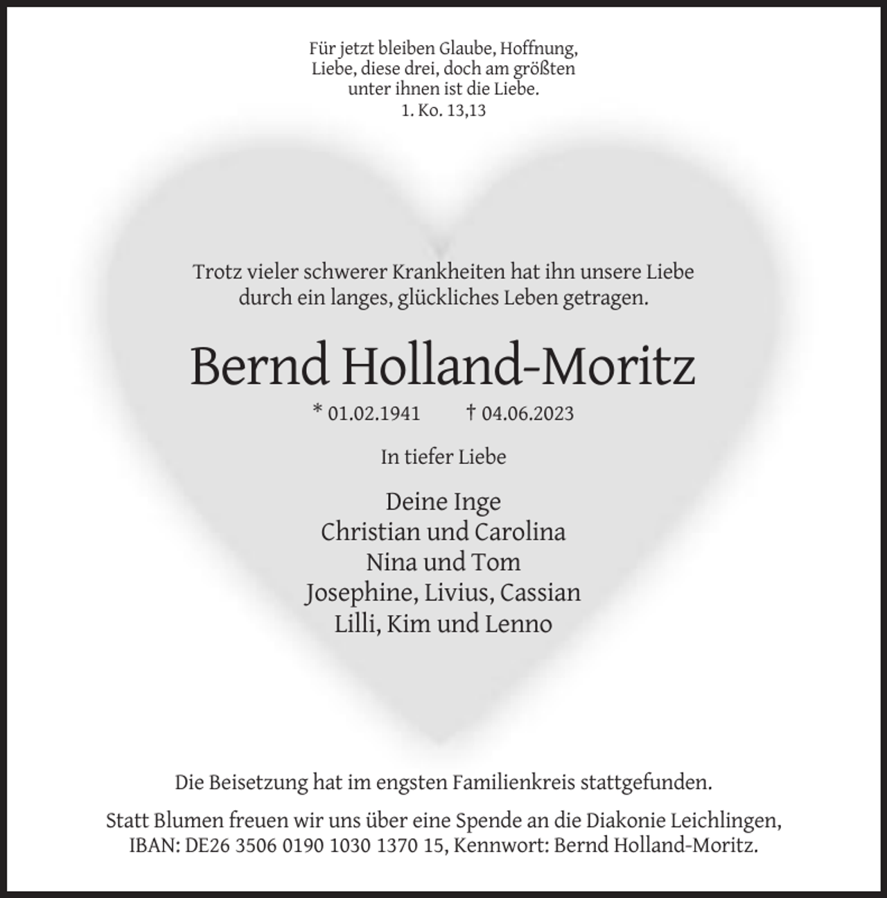 <p>Für jetzt bleiben Glaube, Hoffnung,<br />Liebe, diese drei, doch am größten<br />unter ihnen ist die Liebe.<br />1. Ko. 13,13</p><p>Trotz vieler schwerer Krankheiten hat ihn unsere Liebe<br />durch ein langes, glückliches Leben getragen.</p><p>Bernd Holland-Moritz<br />* 01.02.1941</p><p>† 04.06.2023</p><p>In tiefer Liebe</p><p>Deine Inge<br />Christian und Carolina<br />Nina und Tom<br />Josephine, Livius, Cassian<br />Lilli, Kim und Lenno</p><p>Die Beisetzung hat im engsten Familienkreis stattgefunden.<br />Statt Blumen freuen wir uns über eine Spende an die Diakonie Leichlingen,<br />IBAN: DE26 3506 0190 1030 1370 15, Kennwort: Bernd Holland-Moritz.</p>