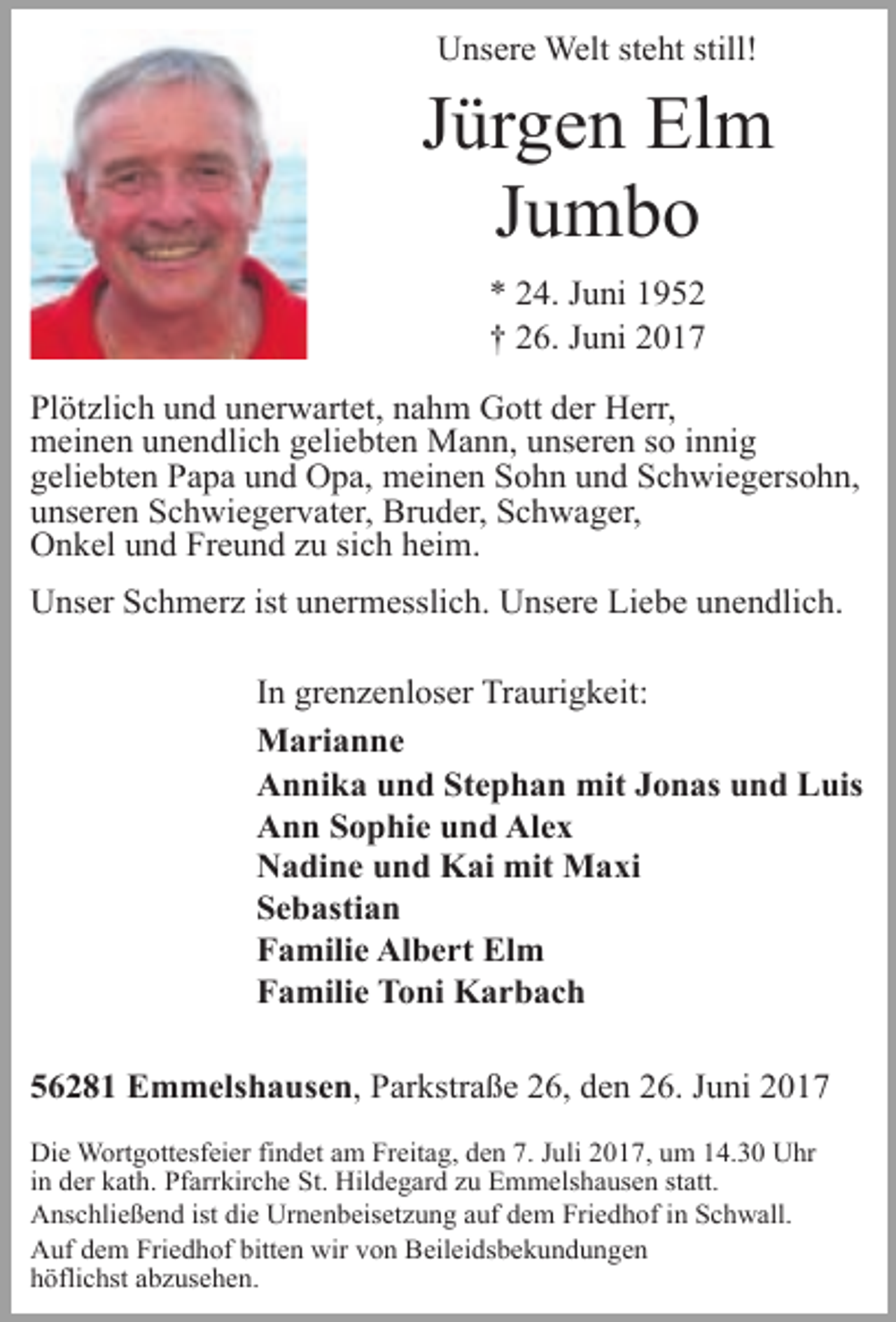 <p>Unsere Welt steht still!</p><p>Jürgen Elm<br />Jumbo<br />* 24. Juni 1952<br />† 26. Juni 2017<br />Plötzlich und unerwartet, nahm Gott der Herr,<br />meinen unendlich
 geliebten Mann, unseren so innig<br />geliebten Papa und Opa, meinen Sohn und Schwiegersohn,<br />unseren Schwiegervater, Bruder, Schwager,<br />Onkel und Freund zu sich heim.<br />Unser Schmerz ist unermesslich.
 Unsere Liebe unendlich.<br />In grenzenloser Traurigkeit:<br />Marianne<br />Annika und Stephan mit Jonas und Luis<br />Ann Sophie und Alex<br />Nadine und Kai mit Maxi<br />Sebastian<br />Familie
 Albert Elm<br />Familie Toni Karbach<br />56281 Emmelshausen, Parkstraße 26, den 26. Juni 2017<br />Die Wortgottesfeier findet am Freitag, den 7. Juli 2017, um 14.30 Uhr<br />in der kath. Pfarrkirche
 St. Hildegard zu Emmelshausen statt.<br />Anschließend ist die Urnenbeisetzung auf dem Friedhof in Schwall.<br />Auf dem Friedhof bitten wir von Beileidsbekundungen<br />höflichst abzusehen.</p>