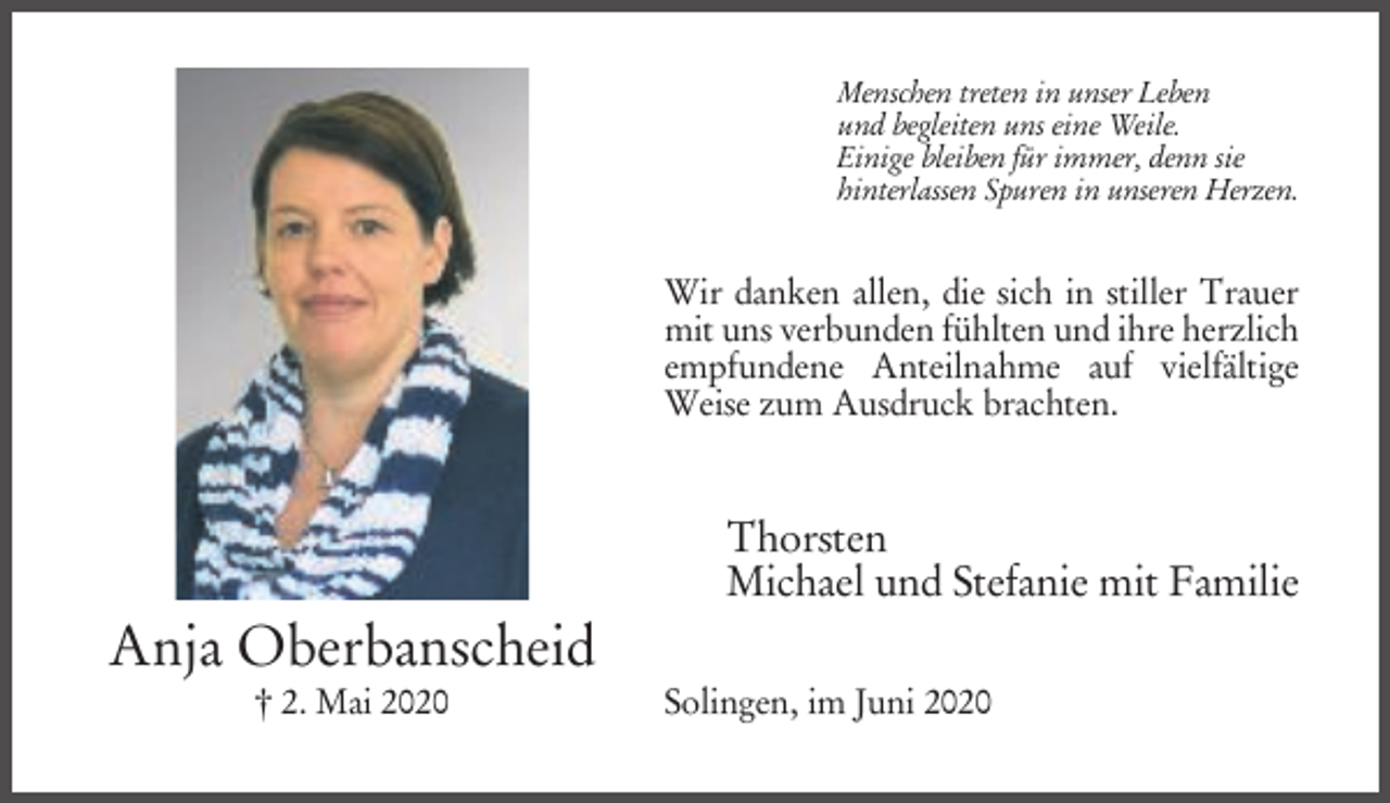<p>Menschen treten in unser Leben<br />und begleiten uns eine Weile.<br />Einige bleiben für immer, denn sie<br />hinterlassen Spuren in unseren Herzen.</p><p>Wir danken allen, die sich in stiller Trauer<br />mit uns verbunden fühlten und ihre herzlich<br />empfundene Anteilnahme auf vielfältige<br />Weise zum Ausdruck brachten.</p><p>Thorsten<br />Michael und Stefanie mit Familie</p><p>Anja Oberbanscheid<br />† 2. Mai 2020</p><p>Solingen, im Juni 2020</p>