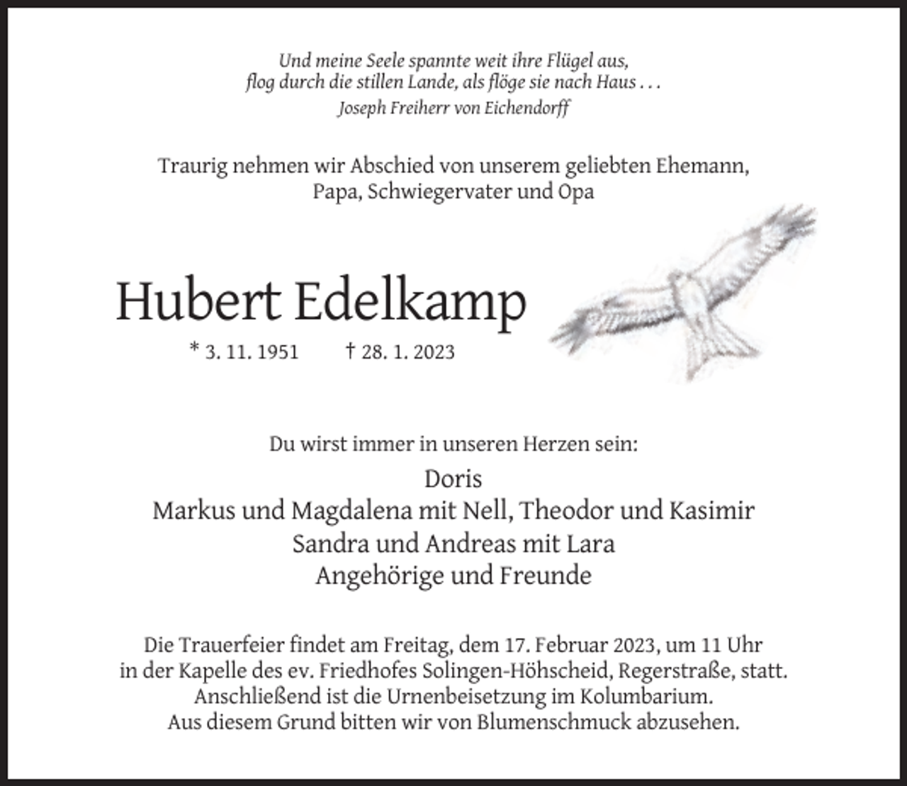 <p>Und meine Seele spannte weit ihre Flügel aus,<br />flog durch die stillen Lande, als flöge sie nach Haus . . .<br />Joseph Freiherr von Eichendorff</p><p>Traurig nehmen wir Abschied von unserem geliebten Ehemann,<br />Papa, Schwiegervater und Opa</p><p>Hubert Edelkamp<br />* 3. 11. 1951</p><p>† 28. 1. 2023</p><p>Du wirst immer in unseren Herzen sein:</p><p>Doris<br />Markus und Magdalena mit Nell, Theodor und Kasimir<br />Sandra und Andreas mit Lara<br />Angehörige und Freunde<br />Die Trauerfeier findet am Freitag, dem 17. Februar 2023, um 11 Uhr<br />in der Kapelle des ev. Friedhofes Solingen-Höhscheid, Regerstraße, statt.<br />Anschließend ist die Urnenbeisetzung im Kolumbarium.<br />Aus diesem Grund bitten wir von Blumenschmuck abzusehen.</p>