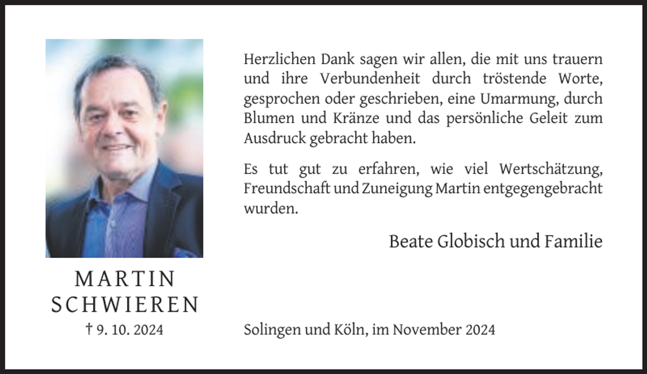 <p>Herzlichen Dank sagen wir allen, die mit uns trauern<br />und ihre Verbundenheit durch tröstende Worte,<br />gesprochen oder geschrieben, eine Umarmung, durch<br />Blumen und Kränze und das persönliche Geleit zum<br />Ausdruck gebracht haben.<br />Es tut gut zu erfahren, wie viel Wertschätzung,<br />Freundschaft und Zuneigung Martin entgegengebracht<br />wurden.</p><p>Beate Globisch und Familie</p><p>MARTIN<br />SCHWIEREN<br />† 9. 10. 2024</p><p>Solingen und Köln, im November 2024</p>