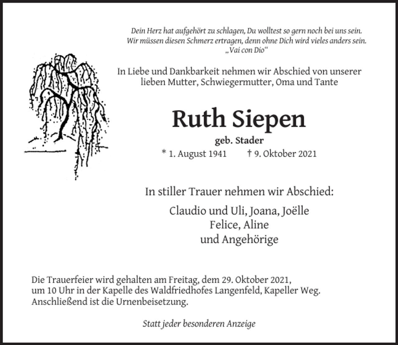<p>Dein Herz hat aufgehört zu schlagen, Du wolltest so gern noch bei uns sein.<br />Wir müssen diesen Schmerz ertragen, denn ohne Dich wird vieles anders sein.<br />„Vai con Dio“</p><p>In Liebe und Dankbarkeit nehmen wir Abschied von unserer<br />lieben Mutter, Schwiegermutter, Oma und Tante</p><p>Ruth Siepen<br />geb. Stader<br />* 1. August 1941<br />† 9. Oktober 2021</p><p>In stiller Trauer nehmen wir Abschied:<br />Claudio und Uli, Joana, Joëlle<br />Felice, Aline<br />und Angehörige</p><p>Die Trauerfeier wird gehalten am Freitag, dem 29. Oktober 2021,<br />um 10 Uhr in der Kapelle des Waldfriedhofes Langenfeld, Kapeller Weg.<br />Anschließend ist die Urnenbeisetzung.<br />Statt jeder besonderen Anzeige</p>