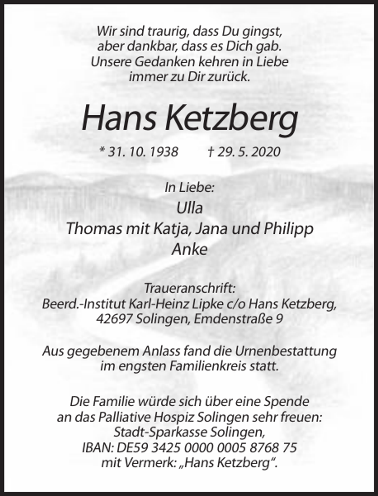 <p>Wir sind traurig, dass Du gingst,<br />aber dankbar, dass es Dich gab.<br />Unsere Gedanken kehren in Liebe<br />immer zu Dir zurück.</p><p>Hans Ketzberg<br />* 31. 10. 1938</p><p>† 29. 5. 2020</p><p>In Liebe:</p><p>Ulla<br />Thomas mit Katja, Jana und Philipp<br />Anke<br />Traueranschrift:<br />Beerd.-Institut Karl-Heinz Lipke c/o Hans Ketzberg,<br />42697 Solingen, Emdenstraße 9<br />Aus gegebenem Anlass fand die Urnenbestattung<br />im engsten Familienkreis statt.<br />Die Familie würde sich über eine Spende<br />an das Palliative Hospiz Solingen sehr freuen:<br />Stadt-Sparkasse Solingen,<br />IBAN: DE59 3425 05 8768 75<br />mit Vermerk: „Hans Ketzberg“.</p>