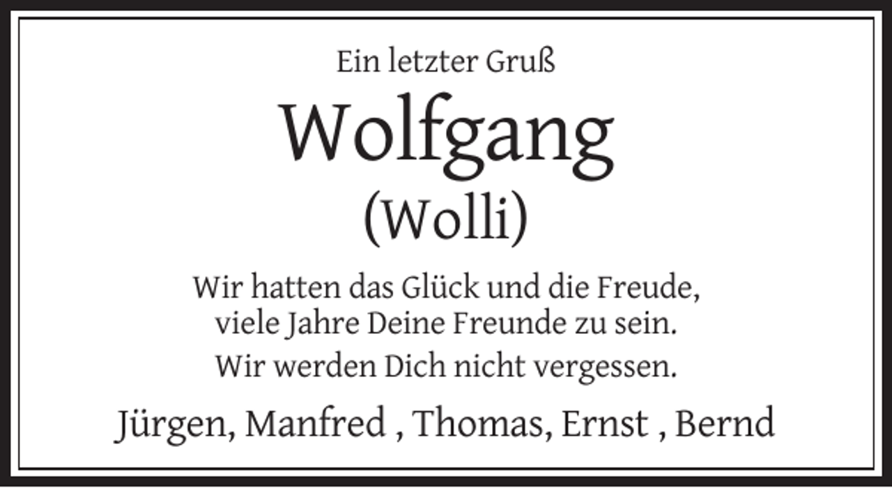<p>Ein letzter Gruß</p><p>Wolfgang<br />(Wolli)<br />Wir hatten das Glück und die Freude,<br />viele Jahre Deine Freunde zu sein.<br />Wir werden Dich nicht vergessen.</p><p>Jürgen, Manfred , Thomas, Ernst , Bernd</p>
