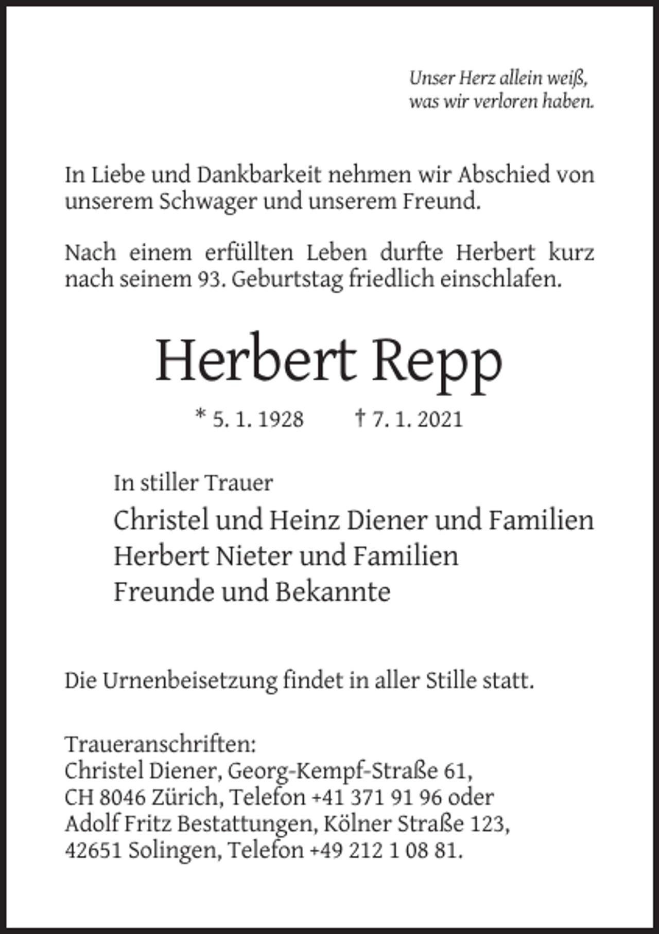<p>Unser Herz allein weiß,<br />was wir verloren haben.</p><p>In Liebe und Dankbarkeit nehmen wir Abschied von<br />unserem Schwager und unserem Freund.<br />Nach einem erfüllten Leben durfte Herbert kurz<br />nach seinem 93. Geburtstag friedlich einschlafen.</p><p>Herbert Repp<br />* 5. 1. 1928</p><p>† 7. 1. 2021</p><p>In stiller Trauer</p><p>Christel und Heinz Diener und Familien<br />Herbert Nieter und Familien<br />Freunde und Bekannte</p><p>Die Urnenbeisetzung findet in aller Stille statt.<br />Traueranschriften:<br />Christel Diener, Georg-Kempf-Straße 61,<br />CH 8046 Zürich, Telefon +41 371 91 96 oder<br />Adolf Fritz Bestattungen, Kölner Straße 123,<br />42651 Solingen, Telefon +49 212 1 01.</p>