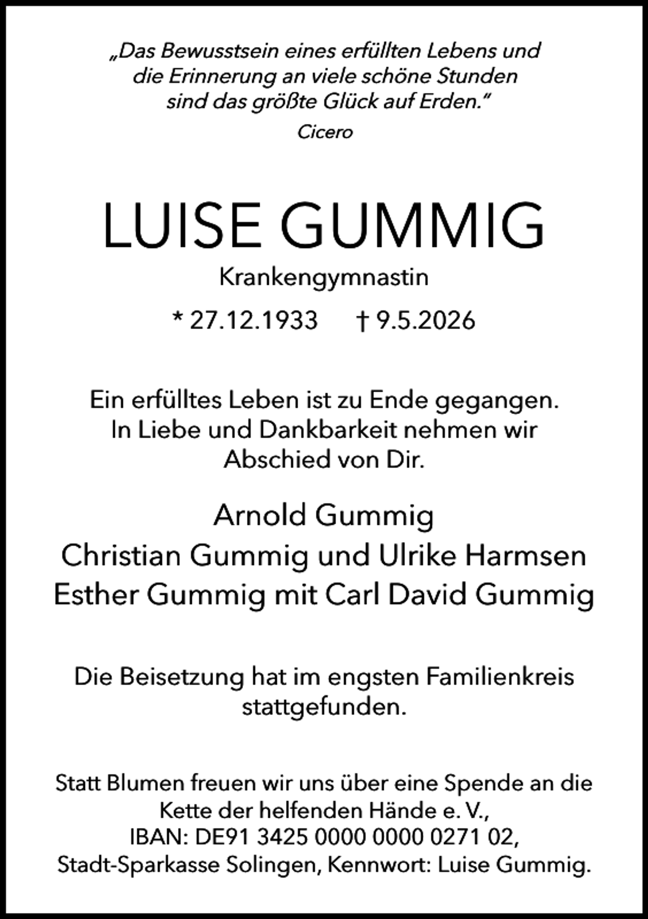 <p>„Das Bewusstsein eines erfüllten Lebens und<br />die Erinnerung an viele schöne Stunden<br />sind das größte Glück auf Erden.“<br />Cicero</p><p>LUISE GUMMIG<br />Krankengymnastin</p><p>* 27.12.1933</p><p>† 9.5.2026</p><p>Ein erfülltes Leben ist zu Ende gegangen.<br />In Liebe und Dankbarkeit nehmen wir<br />Abschied von Dir.</p><p>Arnold Gummig<br />Christian Gummig und Ulrike Harmsen<br />Esther Gummig mit Carl David Gummig<br />Die Beisetzung hat im engsten Familienkreis<br />stattgefunden.<br />Statt Blumen freuen wir uns über eine Spende an die<br />Kette der helfenden Hände e. V.,<br />IBAN: DE91 3425 0271 02,<br />Stadt-Sparkasse Solingen, Kennwort: Luise Gummig.</p>