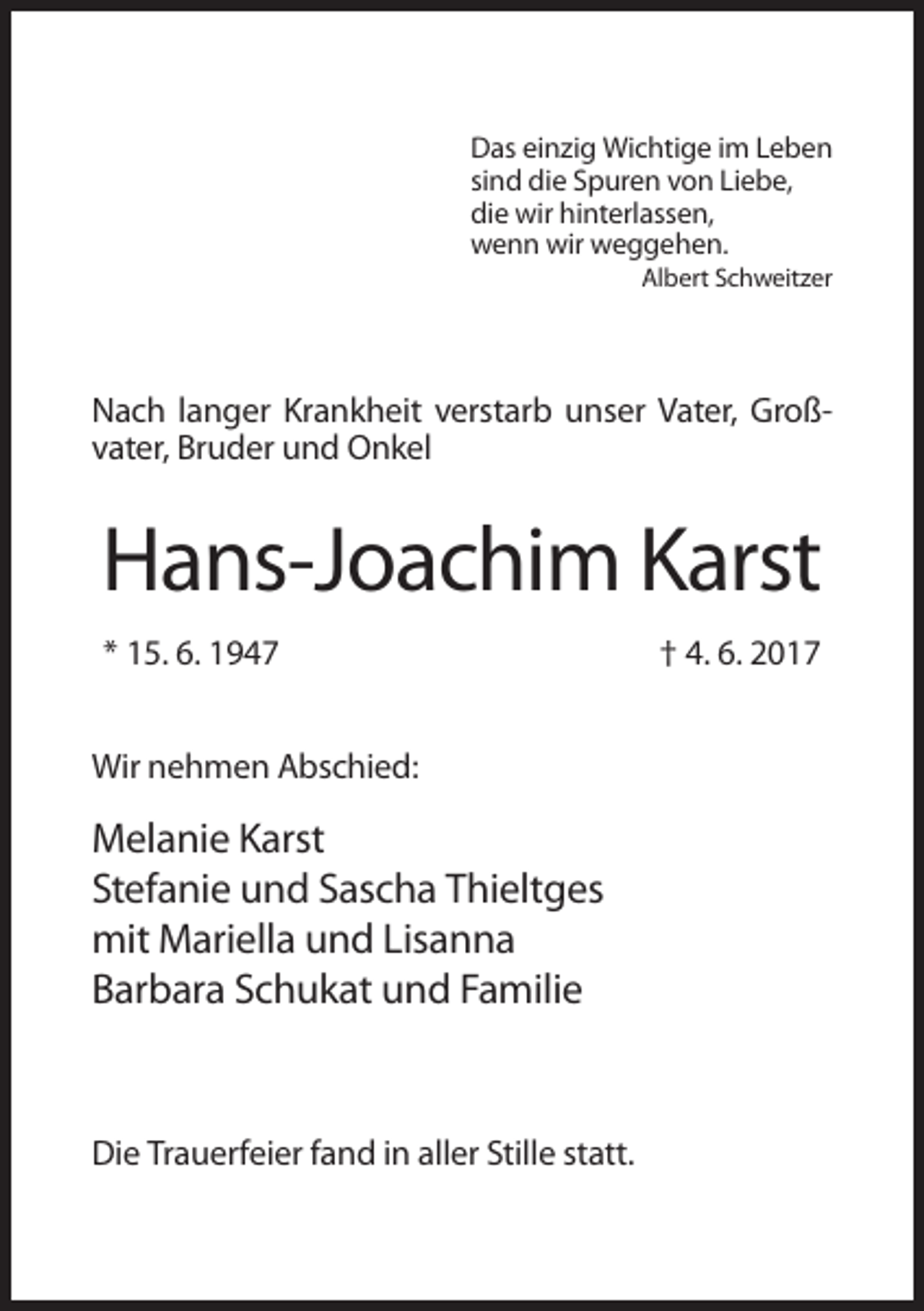 <p>Das einzig Wichtige im Leben<br />sind die Spuren von Liebe,<br />die wir hinterlassen,<br />wenn wir weggehen.<br />Albert Schweitzer</p><p>Nach langer Krankheit verstarb unser Vater, Großvater, Bruder und Onkel</p><p>Hans-Joachim Karst<br />* 15. 6. 1947<br />Wir nehmen Abschied:</p><p>Melanie Karst<br />Stefanie und Sascha Thieltges<br />mit Mariella und Lisanna<br />Barbara Schukat und Familie</p><p>Die Trauerfeier fand in aller Stille statt.</p><p>† 4. 6. 2017</p>