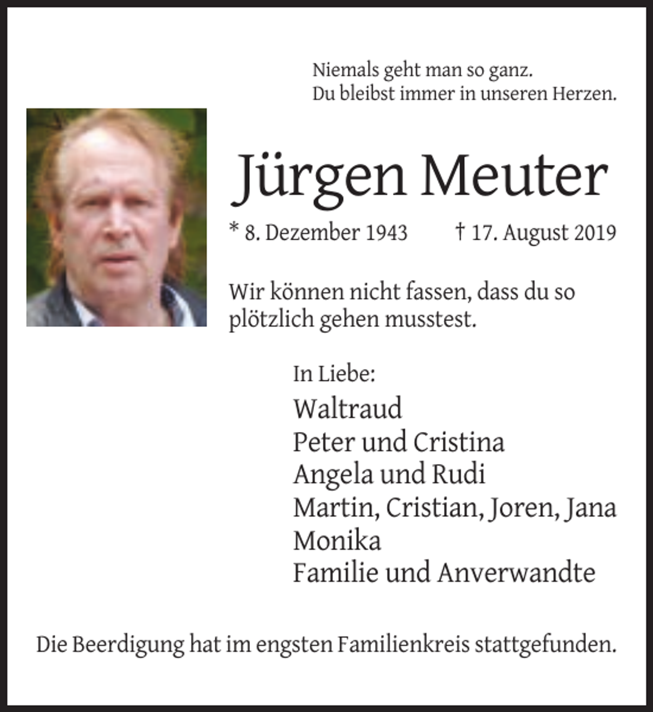 <p>Niemals geht man so ganz.<br />Du bleibst immer in unseren Herzen.</p><p>Jürgen Meuter<br />* 8. Dezember 1943</p><p>† 17. August 2019</p><p>Wir können nicht fassen, dass du so<br />plötzlich gehen musstest.<br />In Liebe:</p><p>Waltraud<br />Peter und Cristina<br />Angela und Rudi<br />Martin, Cristian, Joren, Jana<br />Monika<br />Familie und Anverwandte<br />Die Beerdigung hat im engsten Familienkreis stattgefunden.</p>