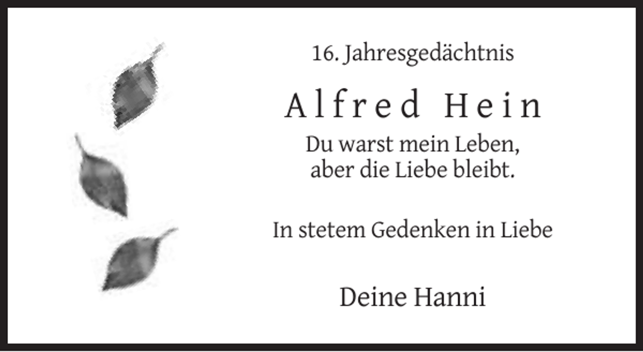 <p>16. Jahresgedächtnis</p><p>Alfred Hein<br />Du warst mein Leben,<br />aber die Liebe bleibt.<br />In stetem Gedenken in Liebe</p><p>Deine Hanni</p>