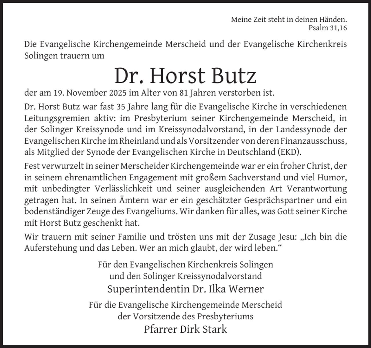 <p>Meine Zeit steht in deinen Händen.<br />Psalm 31,16</p><p>Die Evangelische Kirchengemeinde Merscheid und der Evangelische Kirchenkreis<br />Solingen trauern um</p><p>Dr. Horst Butz</p><p>der am 19. November 2025 im Alter von 81 Jahren verstorben ist.<br />Dr. Horst Butz war fast 35 Jahre lang für die Evangelische Kirche in verschiedenen<br />Leitungsgremien aktiv: im Presbyterium seiner Kirchengemeinde Merscheid, in<br />der Solinger Kreissynode und im Kreissynodalvorstand, in der Landessynode der<br />Evangelischen Kirche im Rheinland und als Vorsitzender von deren Finanzausschuss,<br />als Mitglied der Synode der Evangelischen Kirche in Deutschland (EKD).<br />Fest verwurzelt in seiner Merscheider Kirchengemeinde war er ein froher Christ, der<br />in seinem ehrenamtlichen Engagement mit großem Sachverstand und viel Humor,<br />mit unbedingter Verlässlichkeit und seiner ausgleichenden Art Verantwortung<br />getragen hat. In seinen Ämtern war er ein geschätzter Gesprächspartner und ein<br />bodenständiger Zeuge des Evangeliums. Wir danken für alles, was Gott seiner Kirche<br />mit Horst Butz geschenkt hat.<br />Wir trauern mit seiner Familie und trösten uns mit der Zusage Jesu: „Ich bin die<br />Auferstehung und das Leben. Wer an mich glaubt, der wird leben.“<br />Für den Evangelischen Kirchenkreis Solingen<br />und den Solinger Kreissynodalvorstand</p><p>Superintendentin Dr. Ilka Werner</p><p>Für die Evangelische Kirchengemeinde Merscheid<br />der Vorsitzende des Presbyteriums</p><p>Pfarrer Dirk Stark</p>