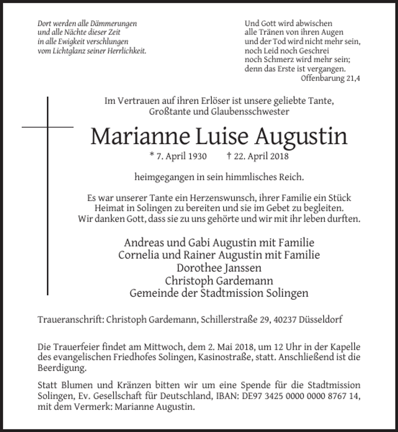 <p>Und Gott wird abwischen<br />alle Tränen von ihren Augen<br />und der Tod wird nicht mehr sein,<br />noch Leid noch Geschrei<br />noch Schmerz wird mehr sein;<br />denn das Erste ist vergangen.<br />Offenbarung 21,4</p><p>Dort werden alle Dämmerungen<br />und alle Nächte dieser Zeit<br />in alle Ewigkeit verschlungen<br />vom Lichtglanz seiner Herrlichkeit.</p><p>Im Vertrauen auf ihren Erlöser ist unsere geliebte Tante,<br />Großtante und Glaubensschwester</p><p>Marianne Luise Augustin<br />* 7. April 1930</p><p>† 22. April 2018</p><p>heimgegangen in sein himmlisches Reich.<br />Es war unserer Tante ein Herzenswunsch, ihrer Familie ein Stück<br />Heimat in Solingen zu bereiten und sie im Gebet zu begleiten.<br />Wir danken Gott, dass sie zu uns gehörte und wir mit ihr leben durften.</p><p>Andreas und Gabi Augustin mit Familie<br />Cornelia und Rainer Augustin mit Familie<br />Dorothee Janssen<br />Christoph Gardemann<br />Gemeinde der Stadtmission Solingen<br />Traueranschrift: Christoph Gardemann, Schillerstraße 29, 40237 Düsseldorf<br />Die Trauerfeier findet am Mittwoch, dem 2. Mai 2018, um 12 Uhr in der Kapelle<br />des evangelischen Friedhofes Solingen, Kasinostraße, statt. Anschließend ist die<br />Beerdigung.<br />Statt Blumen und Kränzen bitten wir um eine Spende für die Stadtmission<br />Solingen, Ev. Gesellschaft für Deutschland, IBAN: DE97 3425 8767 14,<br />mit dem Vermerk: Marianne Augustin.</p>