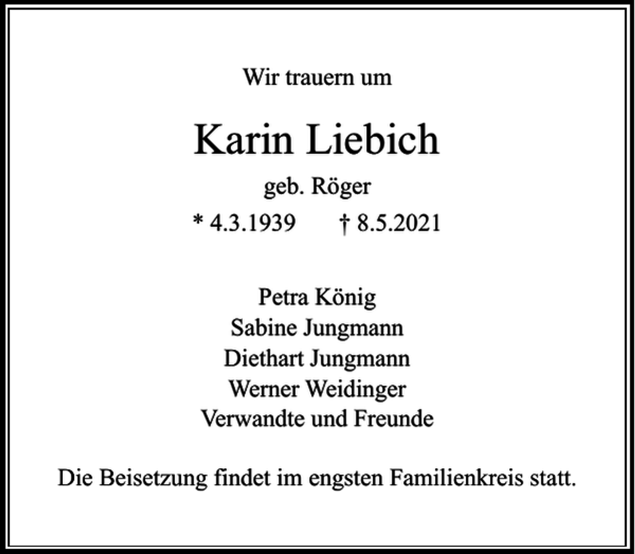 <p>Wir trauern um</p><p>Karin Liebich<br />geb. Röger<br />* 4.3.1939</p><p>† 8.5.2021</p><p>Petra König<br />Sabine Jungmann<br />Diethart Jungmann<br />Werner Weidinger<br />Verwandte und Freunde<br />Die Beisetzung findet im engsten Familienkreis statt.</p>