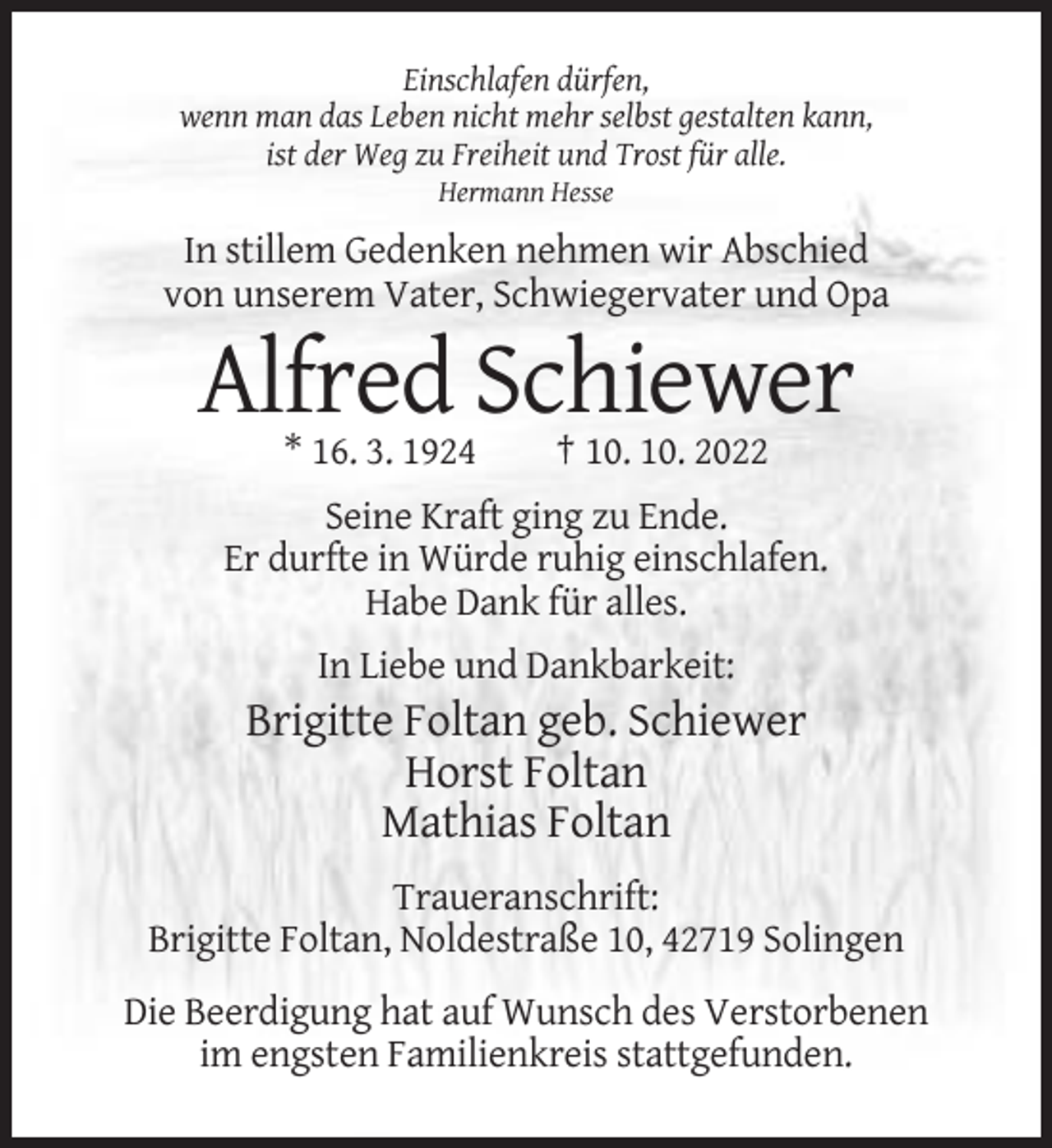 <p>Einschlafen dürfen,<br />wenn man das Leben nicht mehr selbst gestalten kann,<br />ist der Weg zu Freiheit und Trost für alle.<br />Hermann Hesse</p><p>In stillem Gedenken nehmen wir Abschied<br />von unserem Vater, Schwiegervater und Opa</p><p>Alfred Schiewer<br />* 16. 3. 1924</p><p>† 10. 10. 2022</p><p>Seine Kraft ging zu Ende.<br />Er durfte in Würde ruhig einschlafen.<br />Habe Dank für alles.<br />In Liebe und Dankbarkeit:</p><p>Brigitte Foltan geb. Schiewer<br />Horst Foltan<br />Mathias Foltan<br />Traueranschrift:<br />Brigitte Foltan, Noldestraße 10, 42719 Solingen<br />Die Beerdigung hat auf Wunsch des Verstorbenen<br />im engsten Familienkreis stattgefunden.</p>