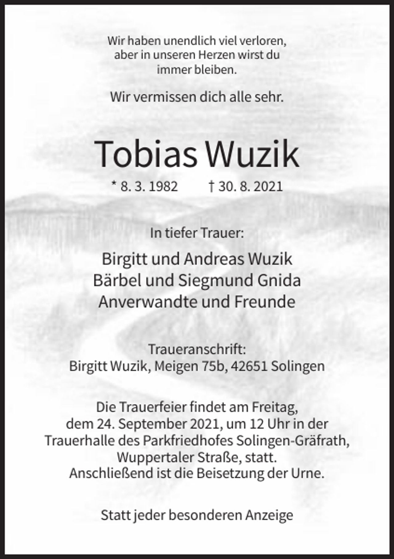 <p>Wir haben unendlich viel verloren,<br />aber in unseren Herzen wirst du<br />immer bleiben.</p><p>Wir vermissen dich alle sehr.</p><p>Tobias Wuzik<br />* 8. 3. 1982</p><p>† 30. 8. 2021</p><p>In tiefer Trauer:</p><p>Birgitt und Andreas Wuzik<br />Bärbel und Siegmund Gnida<br />Anverwandte und Freunde<br />Traueranschrift:<br />Birgitt Wuzik, Meigen 75b, 42651 Solingen<br />Die Trauerfeier findet am Freitag,<br />dem 24. September 2021, um 12 Uhr in der<br />Trauerhalle des Parkfriedhofes Solingen-Gräfrath,<br />Wuppertaler Straße, statt.<br />Anschließend ist die Beisetzung der Urne.<br />Statt jeder besonderen Anzeige</p>