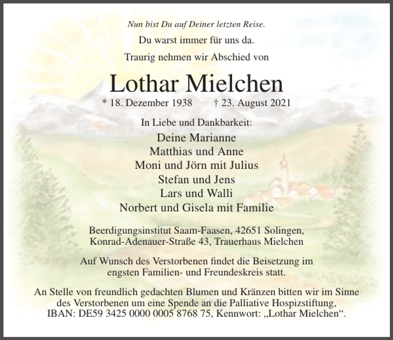 <p>Nun bist Du auf Deiner letzten Reise.</p><p>Du warst immer für uns da.<br />Traurig nehmen wir Abschied von</p><p>Lothar Mielchen<br />* 18. Dezember 1938</p><p>† 23. August 2021</p><p>In Liebe und Dankbarkeit:</p><p>Deine Marianne<br />Matthias und Anne<br />Moni und Jörn mit Julius<br />Stefan und Jens<br />Lars und Walli<br />Norbert und Gisela mit Familie<br />Beerdigungsinstitut Saam-Faasen, 42651 Solingen,<br />Konrad-Adenauer-Straße 43, Trauerhaus Mielchen<br />Auf Wunsch des Verstorbenen findet die Beisetzung im<br />engsten Familien- und Freundeskreis statt.<br />An Stelle von freundlich gedachten Blumen und Kränzen bitten wir im Sinne<br />des Verstorbenen um eine Spende an die Palliative Hospizstiftung,<br />IBAN: DE59 3425 05 8768 75, Kennwort: „Lothar Mielchen“.</p>