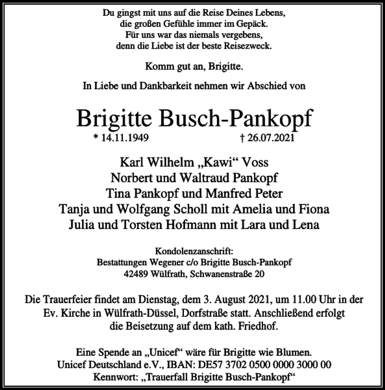 <p>Du gingst mit uns auf die Reise Deines Lebens,<br />die großen Gefühle immer im Gepäck.<br />Für uns war das niemals vergebens,<br />denn die Liebe ist der beste Reisezweck.</p><p>Komm gut an, Brigitte.<br />In Liebe und Dankbarkeit nehmen wir Abschied von</p><p>Brigitte Busch-Pankopf<br />* 14.11.1949</p><p>† 26.07.2021</p><p>Karl Wilhelm „Kawi“ Voss<br />Norbert und Waltraud Pankopf<br />Tina Pankopf und Manfred Peter<br />Tanja und Wolfgang Scholl mit Amelia und Fiona<br />Julia und Torsten Hofmann mit Lara und Lena<br />Kondolenzanschrift:<br />Bestattungen Wegener c/o Brigitte Busch-Pankopf<br />42489 Wülfrath, Schwanenstraße 20</p><p>Die Trauerfeier findet am Dienstag, dem 3. August 2021, um 11.00 Uhr in der<br />Ev. Kirche in Wülfrath-Düssel, Dorfstraße statt. Anschließend erfolgt<br />die Beisetzung auf dem kath. Friedhof.<br />Eine Spende an „Unicef“ wäre für Brigitte wie Blumen.<br />Unicef Deutschland e.V., IBAN: DE57 3702 0500 30<br />Kennwort: „Trauerfall Brigitte Busch-Pankopf“</p>