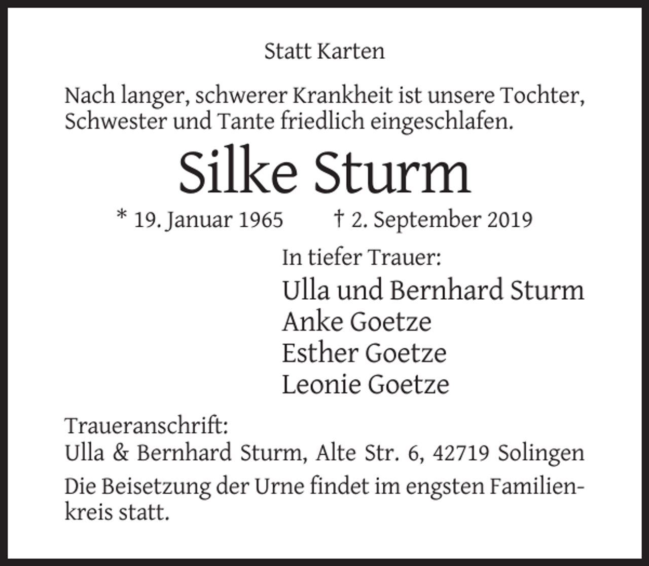 <p>Statt Karten<br />Nach langer, schwerer Krankheit ist unsere Tochter,<br />Schwester und Tante friedlich eingeschlafen.</p><p>Silke Sturm<br />* 19. Januar 1965<br />† 2. September 2019<br />In tiefer Trauer:</p><p>Ulla und Bernhard Sturm<br />Anke Goetze<br />Esther Goetze<br />Leonie Goetze<br />Traueranschrift:<br />Ulla &amp; Bernhard Sturm, Alte Str. 6, 42719 Solingen<br />Die Beisetzung der Urne findet im engsten Familienkreis statt.</p>