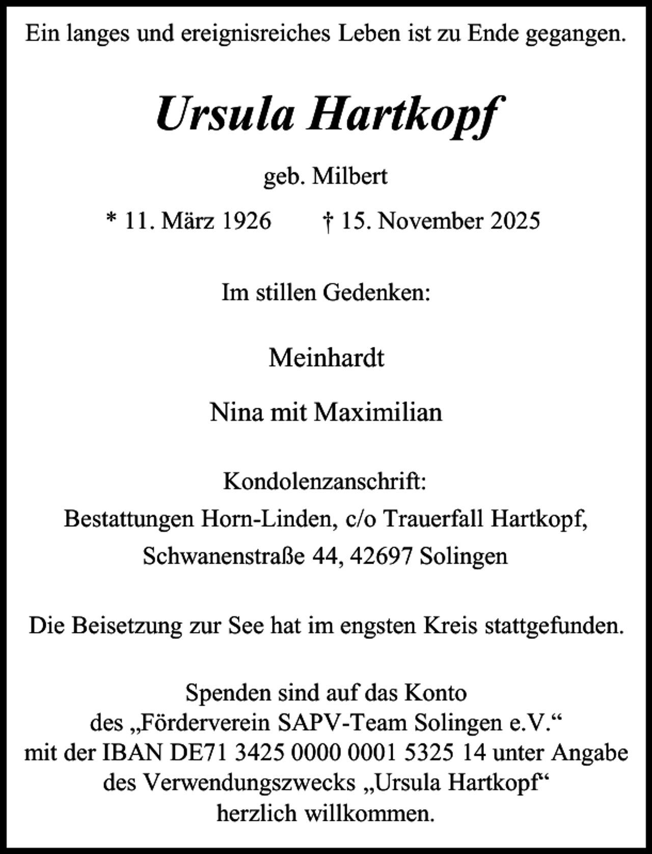 <p>Ein langes und ereignisreiches Leben ist zu Ende gegangen.</p><p>Ursula Hartkopf<br />geb. Milbert<br />* 11. März 1926</p><p>† 15. November 2025</p><p>Im stillen Gedenken:</p><p>Meinhardt<br />Nina mit Maximilian<br />Kondolenzanschrift:<br />Bestattungen Horn-Linden, c/o Trauerfall Hartkopf,<br />Schwanenstraße 44, 42697 Solingen<br />Die Beisetzung zur See hat im engsten Kreis stattgefunden.<br />Spenden sind auf das Konto<br />des „Förderverein SAPV-Team Solingen e.V.“<br />mit der IBAN DE71 3425 01 5325 14 unter Angabe<br />des Verwendungszwecks „Ursula Hartkopf“<br />herzlich willkommen.</p>