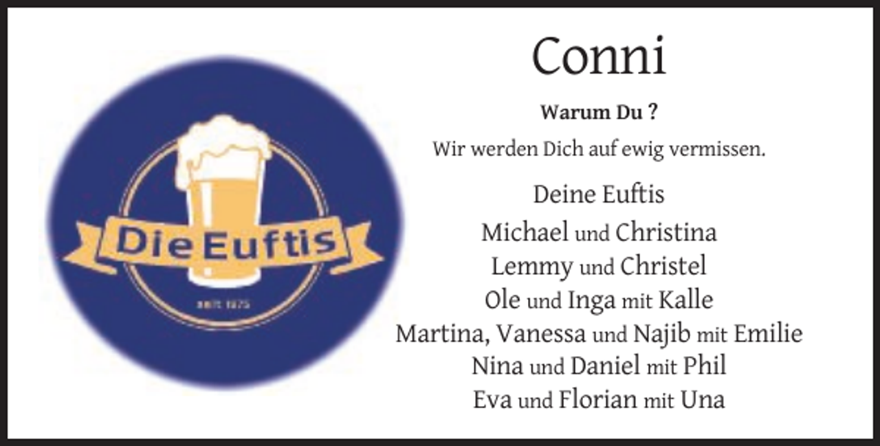 <p>Conni<br />Warum Du ?<br />Wir werden Dich auf ewig vermissen.</p><p>Deine Euftis<br />Michael und Christina<br />Lemmy und Christel<br />Ole und Inga mit Kalle<br />Martina, Vanessa und Najib mit Emilie<br />Nina und Daniel mit Phil<br />Eva und Florian mit Una</p>