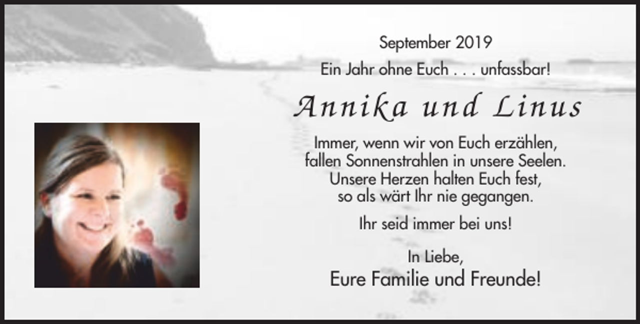 <p>September 2019<br />Ein Jahr ohne Euch . . . unfassbar!</p><p>Annika und Li nus<br />Immer, wenn wir von Euch erzählen,<br />fallen Sonnenstrahlen in unsere Seelen.<br />Unsere Herzen halten Euch fest,<br />so als wärt Ihr nie gegangen.<br />Ihr seid immer bei uns!<br />In Liebe,</p><p>Eure Familie und Freunde!</p>