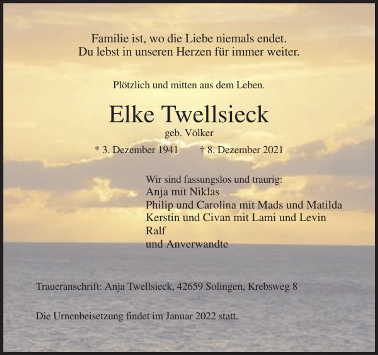 <p>Familie ist, wo die Liebe niemals endet.<br />Du lebst in unseren Herzen für immer weiter.<br />Plötzlich und mitten aus dem Leben.</p><p>Elke Twellsieck<br />geb. Völker<br />* 3. Dezember 1941</p><p>† 8. Dezember 2021</p><p>Wir sind fassungslos und traurig:</p><p>Anja mit Niklas<br />Philip und Carolina mit Mads und Matilda<br />Kerstin und Civan mit Lami und Levin<br />Ralf<br />und Anverwandte</p><p>Traueranschrift: Anja Twellsieck, 42659 Solingen, Krebsweg 8<br />Die Urnenbeisetzung findet im Januar 2022 statt.</p>