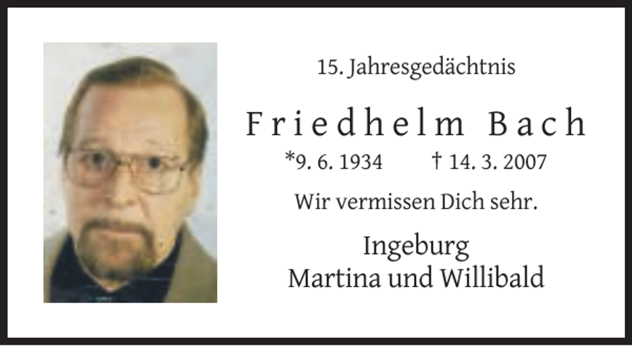<p>15. Jahresgedächtnis</p><p>Friedhelm Bach<br />*9. 6. 1934</p><p>† 14. 3. 2007</p><p>Wir vermissen Dich sehr.</p><p>Ingeburg<br />Martina und Willibald</p>