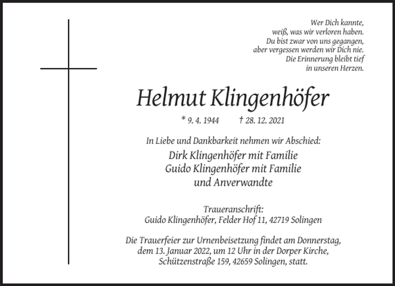 <p>Wer Dich kannte,<br />weiß, was wir verloren haben.<br />Du bist zwar von uns gegangen,<br />aber vergessen werden wir Dich nie.<br />Die Erinnerung bleibt tief<br />in unseren Herzen.</p><p>Helmut Klingenhöfer<br />* 9. 4. 1944</p><p>† 28. 12. 2021</p><p>In Liebe und Dankbarkeit nehmen wir Abschied:</p><p>Dirk Klingenhöfer mit Familie<br />Guido Klingenhöfer mit Familie<br />und Anverwandte<br />Traueranschrift:<br />Guido Klingenhöfer, Felder Hof 11, 42719 Solingen<br />Die Trauerfeier zur Urnenbeisetzung findet am Donnerstag,<br />dem 13. Januar 2022, um 12 Uhr in der Dorper Kirche,<br />Schützenstraße 159, 42659 Solingen, statt.</p>