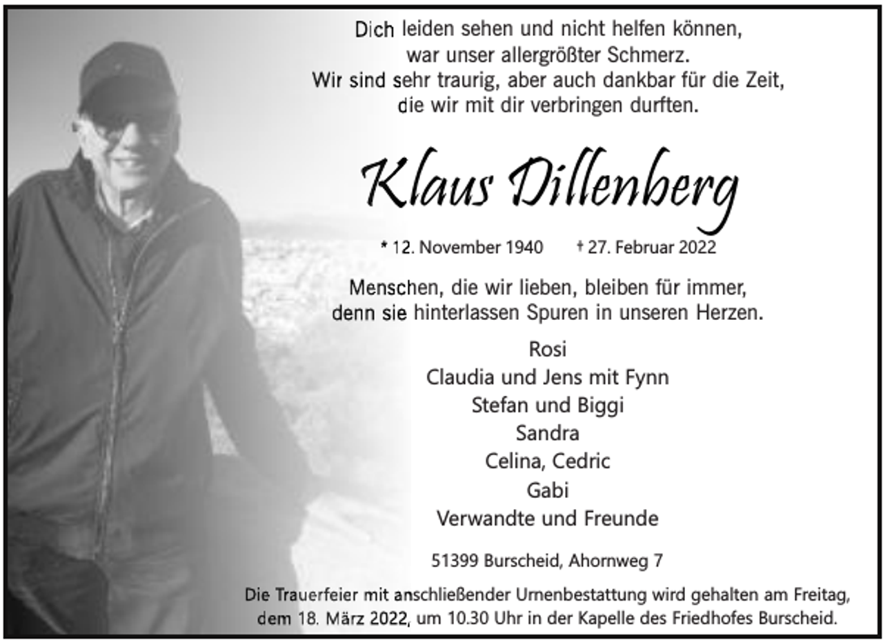 <p>Dich leeiden sehen und nicht helfen können,<br />war unser allergrößter Schmerz.<br />w<br />Wir sind seehr traurig, aber auch dankbar für die Zeit,<br />diie wir mit dir verbringen durften.</p><p>Kllaus Dillenberg<br />* 12. November 1940</p><p>† 27. Februar 2022</p><p>hen, die wir lieben, bleiben für immer,<br />Mensch<br />denn sie hinterlassen Spuren in unseren Herzen.<br />Rosi<br />Claudia und Jens mit Fynn<br />Stefan und Biggi<br />Sandra<br />Celina, Cedric<br />Gabi<br />Verwandte und Freunde<br />51399 Burscheid, Ahornweg 7</p><p>Die Trauerfeier mit an<br />nschließender Urnenbestattung wird gehalten am Freitag,<br />dem 18. März 2022, um 10.30 Uhr in der Kapelle des Friedhofes Burscheid.</p>