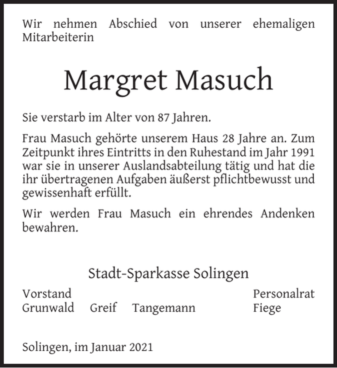 <p>Wir nehmen Abschied von unserer ehemaligen<br />Mitarbeiterin</p><p>Margret Masuch<br />Sie verstarb im Alter von 87 Jahren.<br />Frau Masuch gehörte unserem Haus 28 Jahre an. Zum<br />Zeitpunkt ihres Eintritts in den Ruhestand im Jahr 1991<br />war sie in unserer Auslandsabteilung tätig und hat die<br />ihr übertragenen Aufgaben äußerst pﬂichtbewusst und<br />gewissenhaft erfüllt.<br />Wir werden Frau Masuch ein ehrendes Andenken<br />bewahren.</p><p>Stadt-Sparkasse Solingen<br />Vorstand<br />Grunwald</p><p>Greif</p><p>Tangemann</p><p>Solingen, im Januar 2021</p><p>Personalrat<br />Fiege</p>