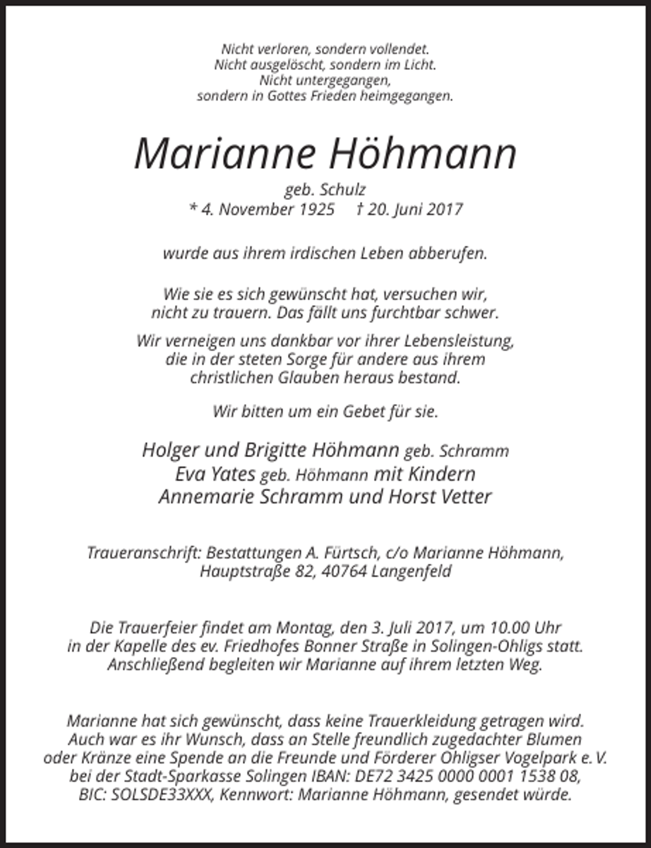 <p>Nicht verloren, sondern vollendet.<br />Nicht ausgelöscht, sondern im Licht.<br />Nicht untergegangen,<br />sondern in Gottes Frieden heimgegangen.</p><p>Marianne Höhmann<br />geb.
 Schulz<br />* 4. November 1925 † 20. Juni 2017<br />wurde aus ihrem irdischen Leben abberufen.<br />Wie sie es sich gewünscht hat, versuchen wir,<br />nicht zu trauern. Das fällt uns furchtbar
 schwer.<br />Wir verneigen uns dankbar vor ihrer Lebensleistung,<br />die in der steten Sorge für andere aus ihrem<br />christlichen Glauben heraus bestand.<br />Wir bitten um ein Gebet für sie.</p><p>Holger
 und Brigitte Höhmann geb. Schramm<br />Eva Yates geb. Höhmann mit Kindern<br />Annemarie Schramm und Horst Vetter<br />Traueranschrift: Bestattungen A. Fürtsch, c/o Marianne Höhmann,<!--filtered-->Hauptstraße 82, 40764 Langenfeld<br />Die Trauerfeier findet am Montag, den 3. Juli 2017, um 10.00 Uhr<br />in der Kapelle des ev. Friedhofes Bonner Straße in Solingen-Ohligs statt.<br />Anschließend
 begleiten wir Marianne auf ihrem letzten Weg.<br />Marianne hat sich gewünscht, dass keine Trauerkleidung getragen wird.<br />Auch war es ihr Wunsch, dass an Stelle freundlich zugedachter Blumen<br />oder
 Kränze eine Spende an die Freunde und Förderer Ohligser Vogelpark e. V.<br />bei der Stadt-Sparkasse Solingen IBAN: DE72 3425 0538 08,<br />BIC: SOLSDE33XXX, Kennwort: Marianne Höhmann, gesendet würde.</p>