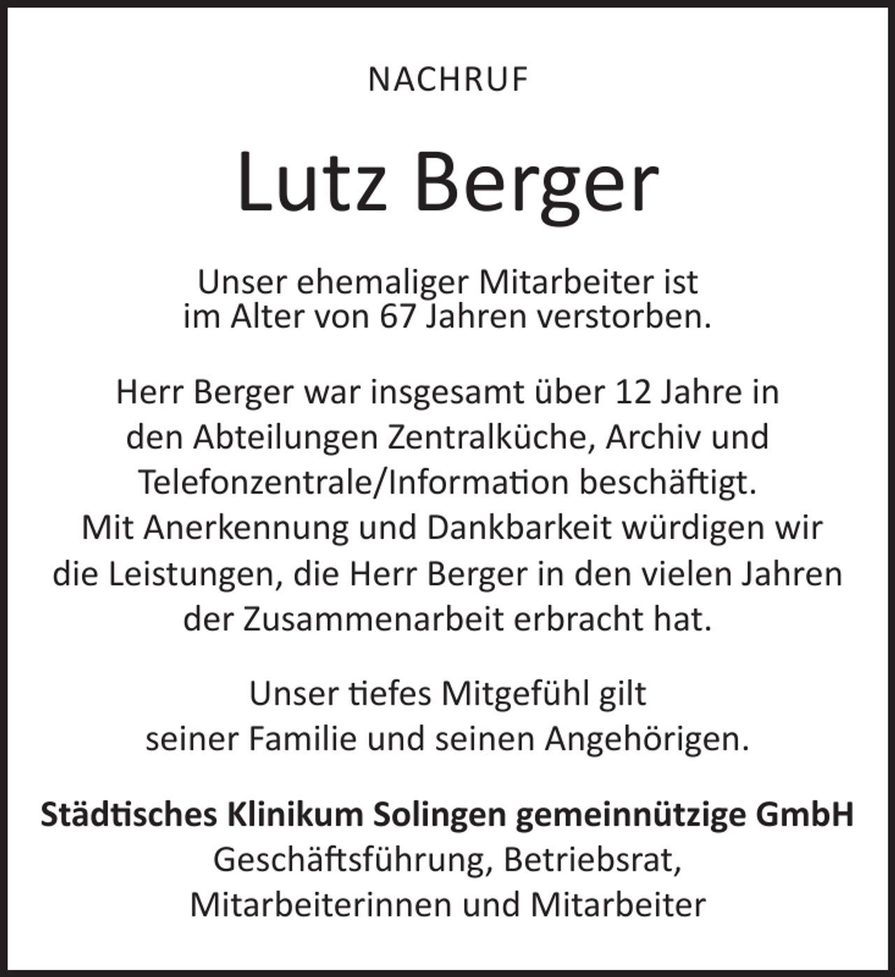 <p>NACHRUF</p>
<p>Lutz Berger<br />Unser ehemaliger Mitarbeiter ist<br />im Alter von 67 Jahren verstorben.<br />Herr Berger war insgesamt über 12 Jahre in<br />den Abteilungen Zentralküche, Archiv und<br />Telefonzentrale/Information beschäftigt.<br />Mit Anerkennung und Dankbarkeit würdigen wir<br />die Leistungen, die Herr Berger in den vielen Jahren<br />der Zusammenarbeit erbracht hat.<br />Unser tiefes Mitgefühl gilt<br />seiner Familie und seinen Angehörigen.<br />Städtisches Klinikum Solingen gemeinnützige GmbH<br />Geschäftsführung, Betriebsrat,<br />Mitarbeiterinnen und Mitarbeiter</p>