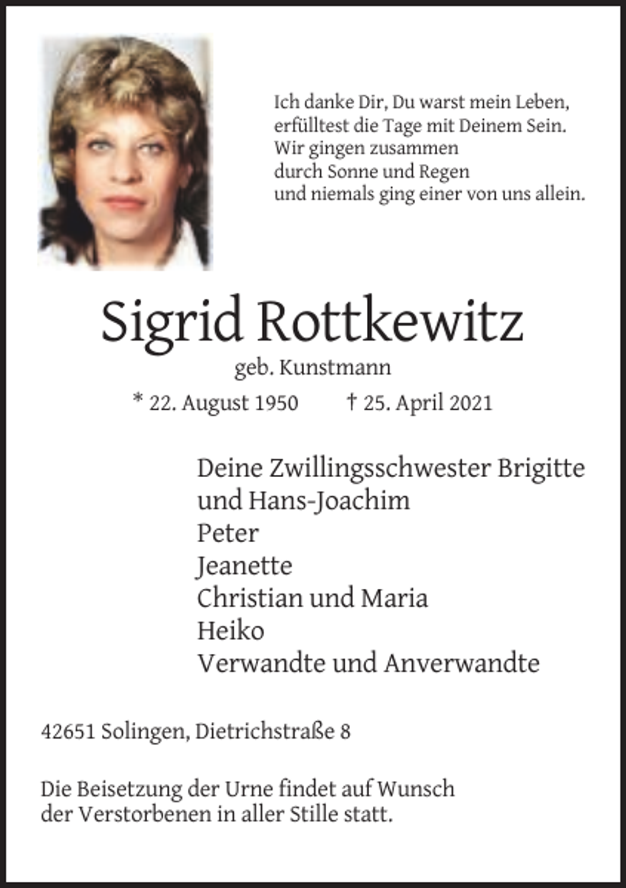 <p>Ich danke Dir, Du warst mein Leben,<br />erfülltest die Tage mit Deinem Sein.<br />Wir gingen zusammen<br />durch Sonne und Regen<br />und niemals ging einer von uns allein.</p><p>Sigrid Rottkewitz<br />geb. Kunstmann<br />* 22. August 1950<br />† 25. April 2021</p><p>Deine Zwillingsschwester Brigitte<br />und Hans-Joachim<br />Peter<br />Jeanette<br />Christian und Maria<br />Heiko<br />Verwandte und Anverwandte<br />42651 Solingen, Dietrichstraße 8<br />Die Beisetzung der Urne findet auf Wunsch<br />der Verstorbenen in aller Stille statt.</p>