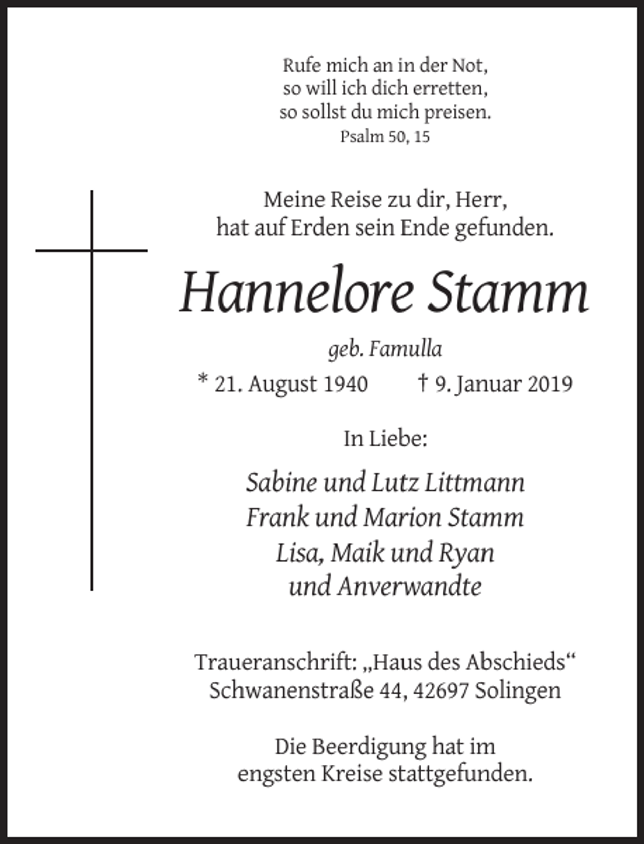 <p>Rufe mich an in der Not,<br />so will ich dich erretten,<br />so sollst du mich preisen.<br />Psalm 50, 15</p><p>Meine Reise zu dir, Herr,<br />hat auf Erden sein Ende gefunden.</p><p>Hannelore Stamm<br />geb. Famulla<br />* 21. August 1940<br />† 9. Januar 2019<br />In Liebe:</p><p>Sabine und Lutz Littmann<br />Frank und Marion Stamm<br />Lisa, Maik und Ryan<br />und Anverwandte<br />Traueranschrift: „Haus des Abschieds“<br />Schwanenstraße 44, 42697 Solingen<br />Die Beerdigung hat im<br />engsten Kreise stattgefunden.</p>