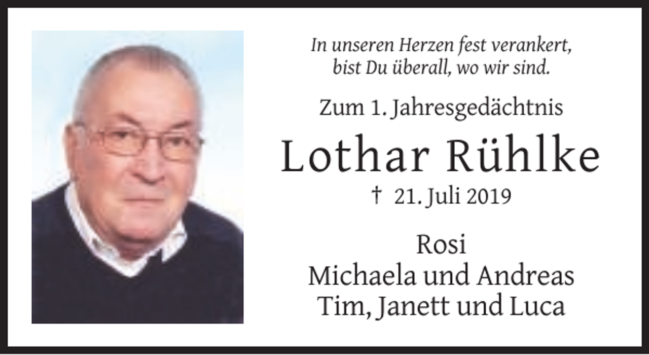 <p>In unseren Herzen fest verankert,<br />bist Du überall, wo wir sind.</p><p>Zum 1. Jahresgedächtnis</p><p>Lothar Rühlke<br />† 21. Juli 2019</p><p>Rosi<br />Michaela und Andreas<br />Tim, Janett und Luca</p>