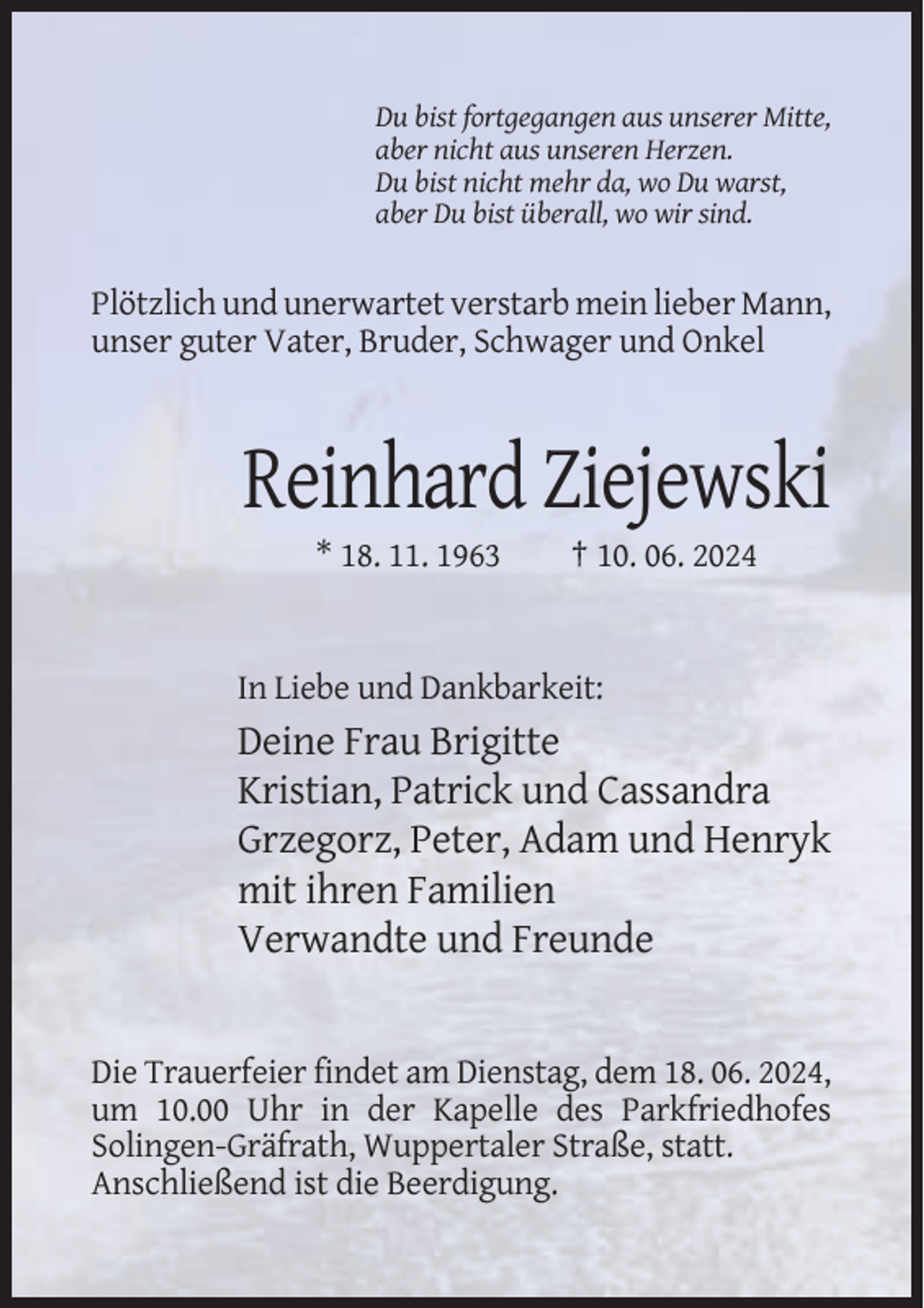 <p>Du bist fortgegangen aus unserer Mitte,<br />aber nicht aus unseren Herzen.<br />Du bist nicht mehr da, wo Du warst,<br />aber Du bist überall, wo wir sind.</p><p>Plötzlich und unerwartet verstarb mein lieber Mann,<br />unser guter Vater, Bruder, Schwager und Onkel</p><p>Reinhard Ziejewski<br />* 18. 11. 1963</p><p>† 10. 06. 2024</p><p>In Liebe und Dankbarkeit:</p><p>Deine Frau Brigitte<br />Kristian, Patrick und Cassandra<br />Grzegorz, Peter, Adam und Henryk<br />mit ihren Familien<br />Verwandte und Freunde</p><p>Die Trauerfeier findet am Dienstag, dem 18. 06. 2024,<br />um 10.00 Uhr in der Kapelle des Parkfriedhofes<br />Solingen-Gräfrath, Wuppertaler Straße, statt.<br />Anschließend ist die Beerdigung.</p>